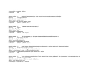 Correct Answer is. Magnetic ­ particle. 
Explanation. NIL.  
 
 
Question Number. 35. Fluorescent penetrant processes for the detection of cracks or material defects are used with.  
Option A. a tungsten light source.  
Option B.an ultra­violet radiation source.  
Option C.an infra­red light source.  
Correct Answer is. an ultra­violet radiation source.  
Explanation. CAAIP S Leaflet 4­3 Para 1­5.  
 
 
Question Number. 36. What is an isotope the power source of?.  
Option A. X­Rays.  
Option B.Ultra Violet Rays.  
Option C.Gamma Rays.  
Correct Answer is. Gamma Rays.  
Explanation. CAAIP's leaflet 4­6 para 2.  
 
 
Question Number. 37. The fluid used in the 'Oil and Chalk' method of non­destructive testing is a mixture of.  
Option A. lubricating oil and petrol.  
Option B.lubricating oil and lard oil.  
Option C.lubricating oil and paraffin.  
Correct Answer is. lubricating oil and paraffin.  
Explanation. CAAIP S Leaflet 4­1 Para 3­2.  
 
 
Question Number. 38. Under magnetic particle inspection, a part will be identified as having a fatigue crack under which condition?.  
Option A. The discontinuity pattern is straight.  
Option B.The discontinuity is found in a highly stressed area of the part.  
Option C.The discontinuity is found in a non­stressed area of the part.  
Correct Answer is. The discontinuity is found in a highly stressed area of the part.  
Explanation. NIL.  
 
 
Question Number. 39. When inspecting a component which is being subjected to the hot fluid chalk process, the examination for defects should be carried out.  
Option A. whilst the item is still quite hot.  
Option B.immediately on removal of the item from the chalk cabinet.  
Option C.when the item is quite cool.  
Correct Answer is. when the item is quite cool.  
 