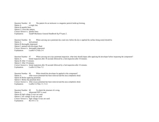  
 
Question Number. 45. The pattern for an inclusion is a magnetic particle build­up forming.  
Option A. a single line.  
Option B.parallel lines.  
Option C.a fern­like pattern.  
Correct Answer is. parallel lines.  
Explanation. AandP Mechanics General Handbook Pg 474 para 2.  
 
 
Question Number. 46. When carrying out a penetrant dye crack test, before the dye is applied the surface being tested should be.  
Option A. etch primed.  
Option B.thoroughly degreased.  
Option C.painted with developer fluid.  
Correct Answer is. thoroughly degreased.  
Explanation. Leaflet 4­2 Para 2­4.  
 
 
Question Number. 47. When carrying out a dye penetrant inspection, what time should elapse after applying the developer before inspecting the component?.  
Option A. Initial inspection after 30 seconds followed by a 2nd inspection after 10 minutes.  
Option B.After 15 minutes.  
Option C.After 10 minutes.  
Correct Answer is. Initial inspection after 30 seconds followed by a 2nd inspection after 10 minutes.  
Explanation. Leaflet 4­2 Para 7­2.  
 
 
Question Number. 48. When should the developer be applied to the component?.  
Option A. After excess penetrant has been removed and the area completely dried.  
Option B.Before applying penetrant.  
Option C.Before the penetrant dries.  
Correct Answer is. After excess penetrant has been removed and the area completely dried.  
Explanation. Leaflet 4­2 Para 1.5, 5.4.1.  
 
 
Question Number. 49. To check the structure of a wing.  
Option A. ultrasound NDT is used.  
Option B.high voltage X­rays are used.  
Option C.low voltage X­rays are used.  
Correct Answer is. high voltage X­rays are used.  
Explanation. BL/8­4 2.1.6.  
 
 