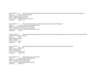  
Question Number. 50. Which of the following NDT methods requires that the orientation (or direction) of the defect be known before the test can commence?.  
Option A. Ultrasonic and Dye Penetrant.  
Option B.Magnetic Particle and Ultrasonic.  
Option C.X­Ray and Magnetic Particle. 
Correct Answer is. Magnetic Particle and Ultrasonic.  
Explanation. Leaflet 4­5 1.2.  
 
 
Question Number. 51. Which of the following defects could not be detected by Eddy Current NDT inspection?.  
Option A. A crack in a glass fibre reinforced plastic cowl.  
Option B.A crack in a magnesium alloy wheel casting.  
Option C.Heat damage of a Haynes Alloy turbine blade.  
Correct Answer is. A crack in a glass fibre reinforced plastic cowl.  
Explanation. BL/8­8 2. 
 
 
Question Number. 52. Which of the following methods could be used to detect the presence of tiny drops of Mercury in a large area of aircraft hull structure after an 
accident with a mercury thermometer?.  
Option A. X­Ray.  
Option B.Magnetic Particle.  
Option C.Ultrasonic.  
Correct Answer is. X­Ray.  
Explanation. NIL.  
 
 
Question Number. 53. Which of the following NDT methods requires that the surface of the test piece is cleaned down to bare metal?.  
Option A. Eddy Current.  
Option B.Magnetic Particle.  
Option C.Dye­penetrant.  
Correct Answer is. Dye­penetrant.  
Explanation. Leaflet 4­2 2.1.  
 
 
Question Number. 54. When using the colour contrast NDT.  
Option A. the surface paint should be removed.  
Option B.the surface should be lightly scuffed.  
Option C.the surface should be bead blasted.  
Correct Answer is. the surface paint should be removed.  
Explanation. Leaflet 4­2 2.1.  
 
 