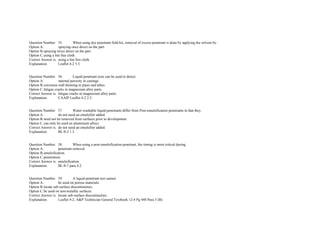  
Question Number. 55. When using dye penetrant field kit, removal of excess penetrant is done by applying the solvent by.  
Option A. spraying once direct on the part.  
Option B.spraying twice direct on the part.  
Option C.using a lint free cloth.  
Correct Answer is. using a lint free cloth.  
Explanation. Leaflet 4­2 5.3.  
 
 
Question Number. 56. Liquid penetrant tests can be used to detect.  
Option A. internal porosity in castings.  
Option B.corrosion wall thinning in pipes and tubes.  
Option C.fatigue cracks in magnesium alloy parts.  
Correct Answer is. fatigue cracks in magnesium alloy parts.  
Explanation. CAAIP Leaflet 4­2 2.3.  
 
 
Question Number. 57. Water­washable liquid penetrants differ from Post­emulsification penetrants in that they.  
Option A. do not need an emulsifier added.  
Option B.need not be removed from surfaces prior to development.  
Option C.can only be used on aluminium alloys.  
Correct Answer is. do not need an emulsifier added.  
Explanation. BL/8­2 1.3.  
 
 
Question Number. 58. When using a post­emulsification penetrant, the timing is most critical during.  
Option A. penetrant removal.  
Option B.emulsification.  
Option C.penetration.  
Correct Answer is. emulsification.  
Explanation. BL/8­7 para 4.2.  
 
 
Question Number. 59. A liquid penetrant test cannot.  
Option A. be used on porous materials.  
Option B.locate sub­surface discontinuities.  
Option C.be used on non­metallic surfaces.  
Correct Answer is. locate sub­surface discontinuities.  
Explanation. Leaflet 4­2, A&P Technician General Textbook 12­4 Pg 448 Para 3 (B).  
 
 
 
