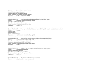 Option A. Non magnetic non­ferrous materials.  
Option B.Ferrous magnetic materials.  
Option C.Plastics and non magnetic materials.  
Correct Answer is. Non magnetic non­ferrous materials.  
Explanation. Leaflet 4­3 1.2. CAIP S BL/8­7.  
 
 
Question Number. 66. In film radiography, image quality indicators (IQI) are usually placed.  
Option A. between the intensifying screen and the film.  
Option B.on the film side of the object.  
Option C.on the source side of the test object.  
Correct Answer is. on the source side of the test object.  
Explanation. BL/8­4 3.3.1.  
 
 
Question Number. 67. Which type crack will probably cause the most build­up in the magnetic particle indicating medium?.  
Option A. Grinding. 
Option B.Shrink.  
Option C.Fatigue.  
Correct Answer is. Fatigue.  
Explanation. A&P Mechanics General Handbook Pg.473.  
 
 
Question Number. 68. When using dye penetrant NDT on a tank, the penetrant should be applied.  
Option A. on the inside, with developer on the inside.  
Option B.on the outside, with developer on the outside.  
Option C.on the inside, with developer on the outside.  
Correct Answer is. on the inside, with developer on the outside.  
Explanation. BL/8­2 9. 
 
 
Question Number. 69. To detect a fault with magnetic particle flaw detection, the test requires.  
Option A. two passes in any direction.  
Option B.one pass in any direction.  
Option C.two passes at 90 degrees to each other.  
Correct Answer is. two passes at 90 degrees to each other.  
Explanation. BL/8­5 2.1.  
 
 
Question Number. 70. The substance used in ultrasound inspection is.  
Option A. a couplant to allow sound waves to travel.  
 