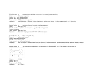  
 
Question Number. 62. What temperature should the heat gun be set for shrinking heat shrink sleeve?.  
Option A. At the rated temperature.  
Option B.100°C below rated temperature.  
Option C.100°C above rated temperature.  
Correct Answer is. 100°C above rated temperature.  
Explanation. Rated temperature is the normal working temperature of the heat­shrink material. The shrink at approximately 100°C above that. 
 
 
Question Number. 63. Calibration of aircraft hydrostatic weighing equipment is.  
Option A. done once a year.  
Option B.carried out every time before an aircraft is weighed and adjusted by operator.  
Option C.not required.  
Correct Answer is. done once a year.  
Explanation. Hydrostatic weighing equipment should be calibrated every year. 
 
 
Question Number. 64. When drilling light alloy.  
Option A. lard oil should be used.  
Option B.use the specified lubricant.  
Option C.no lubricant is required.  
Correct Answer is. use the specified lubricant.  
Explanation. Since the question is not specific as to which light alloy is to be drilled, the 'specified' lubricant is used (even if the 'specified' lubricant is 'nothing'). 
 
 
Question Number. 65. The picture shows a torque wrench with an extension. To apply a torque of 350 lb.in. the reading on the dial should be.  
 
Option A. 350 lb.in.  
Option B.280 lb.in.  
Option C.245 lb.in.  
Correct Answer is. 280 lb.in.  
Explanation. BL/6­30 4.4.1. 
 