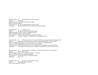                
               
               
               
 
 
Question Number. 66. Reaming light alloy tube is done with.  
Option A. no lubricant.  
Option B.the same oil and lubrication as used for cutting.  
Option C.hard base lubricant. 
Correct Answer is. the same oil and lubrication as used for cutting.  
Explanation. Reaming is lubricated with the same fluid as cutting (drilling). 
 
 
Question Number. 67. Tolerance is the.  
Option A. the difference between a hole and shaft size.  
Option B.allowable error due to faulty workmanship and tools.  
Option C.difference between worn and new tools. 
Correct Answer is. allowable error due to faulty workmanship and tools.  
Explanation. Tolerance is allowable error due to faulty workmanship and tools. 
 
 
Question Number. 68. What should be done if a tool is found not to be working to its calibrated requirements?.  
Option A. It should be removed from service, marked as unserviceable and sent away for overhaul.  
Option B.It should be placed back into stores and kept in service until the next calibration is due.  
Option C.A mechanic should adjust it to restore it to the correct operation.  
Correct Answer is. It should be removed from service, marked as unserviceable and sent away for overhaul.  
Explanation. Tool should be removed from service, marked as unserviceable and sent away for overhaul. 
 
 
Question Number. 69. When carrying out soldering to an end termination and a wire, you should tin.  
Option A. only the end of the wire.  
Option B.neither the wire or the termination as tinning is not required.  
Option C.both the end of the wire and the termination.  
Correct Answer is. both the end of the wire and the termination.  
Explanation. BL/6­1 13.2. 
 
 
Question Number. 70. Run­out of a rod is measured using.  
Option A. DTI, surface plate and V­blocks.  
Option B.micrometer and V­blocks.  
 