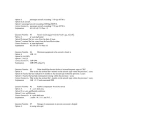 Option A. passenger aircraft exceeding 2730 kgs MTWA.  
Option B.all aircraft.  
Option C.passenger aircraft exceeding 3600 kgs MTWA.  
Correct Answer is. passenger aircraft exceeding 2730 kgs MTWA.  
Explanation. BCAR A/B 7­9 Para.1.3. 
 
 
Question Number. 43. Sector record pages from the Tech Logs, must be.  
Option A. at least duplicated.  
Option B.retained for two years from the date of issue.  
Option C.retained for four years from the last effective date.  
Correct Answer is. at least duplicated.  
Explanation. BCAR A/B 7­8 Para.4.1. 
 
 
Question Number. 44. Minimum equipment to be carried is listed in.  
Option A. JAR 145.  
Option B.JAR OPS.  
Option C.JAR 25.  
Correct Answer is. JAR OPS.  
Explanation. JAR OPS subpart K. 
 
 
Question Number. 45. What should be checked before a licensed engineer signs a CRS?.  
Option A. That he/she has worked for 6 months on the aircraft type within the previous 2 years.  
Option B.That he/she has worked for 4 months on the aircraft type within the previous 2 years.  
Option C.That he/she has had continuation training within the previous 2 years. 
Correct Answer is. That he/she has worked for 6 months on the aircraft type within the previous 2 years.  
Explanation. JAR 145.35 and associated IEM. 
 
 
Question Number. 46. Rubber components should be stored.  
Option A. in a cool dark area.  
Option B.in warm and humid conditions.  
Option C.in a well lit room.  
Correct Answer is. in a cool dark area.  
Explanation. Leaflet 1­8 3.13.1 and 3.13.3. 
 
 
Question Number. 47. Storage of components to prevent corrosion is helped.  
Option A. by using silica gel.  
 