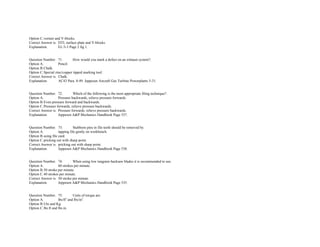 Option C.vernier and V­blocks.  
Correct Answer is. DTI, surface plate and V­blocks.  
Explanation. EL/3­3 Page 2 fig 1. 
 
 
Question Number. 71. How would you mark a defect on an exhaust system?.  
Option A. Pencil.  
Option B.Chalk.  
Option C.Special zinc/copper tipped marking tool.  
Correct Answer is. Chalk.  
Explanation. AC43 Para. 8­49. Jeppesen Aircraft Gas Turbine Powerplants 5­31. 
 
 
Question Number. 72. Which of the following is the most appropriate filing technique?.  
Option A. Pressure backwards, relieve pressure forwards.  
Option B.Even pressure forward and backwards.  
Option C.Pressure forwards, relieve pressure backwards.  
Correct Answer is. Pressure forwards, relieve pressure backwards.  
Explanation. Jeppesen A&P Mechanics Handbook Page 537. 
 
 
Question Number. 73. Stubborn pins in file teeth should be removed by.  
Option A. tapping file gently on workbench.  
Option B.using file card.  
Option C.pricking out with sharp point. 
Correct Answer is. pricking out with sharp point. 
Explanation. Jeppesen A&P Mechanics Handbook Page 538. 
 
 
Question Number. 74. When using low tungsten hacksaw blades it is recommended to use.  
Option A. 60 strokes per minute.  
Option B.50 stroke per minute.  
Option C.40 strokes per minute.  
Correct Answer is. 50 stroke per minute.  
Explanation. Jeppesen A&P Mechanics Handbook Page 535. 
 
 
Question Number. 75. Units of torque are.  
Option A. lbs/ft​2​
 and lbs/in​2​
.  
Option B.Lbs and Kg.  
Option C.lbs.ft and lbs.in.  
 