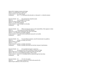 Option B.by wrapping in grease proof paper.  
Option C.by placing them in a plastic box.  
Correct Answer is. by using silica gel.  
Explanation. BL/1­7 2.2.3Silica gel (silica dioxide) is a 'desiccant' i.e. it absorbs moisture. 
 
 
Question Number. 48. Dye penetrant kits should be stored.  
Option A. out of sunlight in a dry place.  
Option B.in direct sunlight to keep it dry.  
Option C.in a dark damp cupboard.  
Correct Answer is. out of sunlight in a dry place.  
Explanation. NIL. 
 
 
Question Number. 49. When receiving new parts it is the responsibility of the engineer to check.  
Option A. it has a green serviceable label attached.  
Option B.it is of the correct modification state and is serviceable.  
Option C.it was designed to acceptable standards. 
Correct Answer is. it is of the correct modification state and is serviceable.  
Explanation. AWN 3. 
 
 
Question Number. 50. For airworthiness purposes, aircraft structural parts are graded as.  
Option A. primary, secondary and tertiary.  
Option B.class A, B and C.  
Option C.1, 2 and 3.  
Correct Answer is. primary, secondary and tertiary.  
Explanation. Primary, secondary and tertiary are the three 'structure' classifications. 
 
 
Question Number. 51. If an unauthorized repair is carried out  
Option A. the aircraft can fly with a Certificate of Fitness for Flight.  
Option B.the Cof A is invalidated until an authorized repair has been done.  
Option C.the Cof A is not invalidated providing a CRS is issued.  
Correct Answer is. the Cof A is invalidated until an authorized repair has been done.  
Explanation. NIL. 
 
 
Question Number. 52. A C.of A. for export.  
Option A. does not give authority by it self for the aircraft to fly.  
Option B.gives authority for the aircraft to fly.  
 