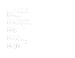 Explanation. Jeppesen A&P Airframe Textbook Fig.2­47. 
 
 
Question Number. 13. A 250 volt megger should not be used.  
Option A. on electronic equipment.  
Option B.in fuel tanks.  
Option C.on radio aerials.  
Correct Answer is. on electronic equipment.  
Explanation. Leaflet 9­1 4.4.4. 
 
 
Question Number. 14. If the leads of a megger are held apart.  
Option A. the spring will return the needle to infinity.  
Option B.the spring will return the needle to the zero stop.  
Option C.if the handle was turned the meter would read infinity.  
Correct Answer is. if the handle was turned the meter would read infinity.  
Explanation. A megger has no spring. 
 
 
Question Number. 15. One megohm is equal to.  
Option A. 1,000 ohms.  
Option B.1,000,000 ohms.  
Option C.100,000 ohms.  
Correct Answer is. 1,000,000 ohms.  
Explanation. NIL. 
 
 
Question Number. 16. Reamers are used to.  
Option A. drill accurate holes. 
Option B.to make holes oversize.  
Option C.enlarge holes to accurate dimensions.  
Correct Answer is. enlarge holes to accurate dimensions.  
Explanation. Jeppesen A&P General Textbook 9­19. 
 
 
Question Number. 17. The pitch of a hacksaw blade is.  
Option A. its length. 
Option B.the number of teeth on the blade.  
Option C.the number of teeth per inch.  
Correct Answer is. the number of teeth per inch.  
Explanation. NIL. 
 