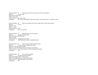  
Question Number. 79. The name given to the moving scale on the Vernier caliper is.  
Option A. the main scale.  
Option B.the vernier scale.  
Option C.the cursor.  
Correct Answer is. the vernier scale.  
Explanation. BL/3­4 fig 2 (although the whole moving frame ­ which has the scale ­ is called the cursor). 
 
 
Question Number. 80. What is the reading of the Vernier caliper scale in inches shown below?.  
Option A. 0.1816.  
Option B.1.816.  
Option C.1.8016.  
Correct Answer is. 1.816.  
Explanation. BL/3­4 2.5 and fig 1. 
 
 
Question Number. 81. What does the cut of a file refer to?.  
Option A. Arrangement of the teeth.  
Option B.Number of teeth per inch.  
Option C.Grade.  
Correct Answer is. Arrangement of the teeth.  
Explanation. A&P Technician Airframe Textbook Page 220. 
 
 
Question Number. 82. Why are teeth of hacksaw blades off­set?.  
Option A. To allow a quick cutting positive action.  
Option B.To provide greater strength.  
Option C.To provide clearance for non­cutting part of the blade.  
Correct Answer is. To provide clearance for non­cutting part of the blade.  
Explanation. NIL. 
 
 
Question Number. 83. How are files classified?.  
Option A. By length, grade and material.  
Option B.By length, grade, cut and section.  
Option C.By length, grade, cut, section and material.  
Correct Answer is. By length, grade, cut and section.  
Explanation. NIL. 
 
 
 