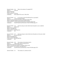 Question Number. 136. What is the resolution of a standard DTI?.  
Option A. 0.020 mm.  
Option B.0.050 mm.  
Option C.0.010 mm.  
Correct Answer is. 0.010 mm.  
Explanation. Some modern DTIs can do 1/10th of that.  
 
 
Question Number. 137. In a moving coil meter the deflecting force is provided by.  
Option A. a soft iron permanent magnet. 
Option B.a current carrying coil pivoted in a permanent magnet field.  
Option C.hairsprings which move the pointer towards full scale.  
Correct Answer is. a current carrying coil pivoted in a permanent magnet field.  
Explanation. Aircraft Electricity and Electronics. Eismin 5th Edition page 159.  
 
 
Question Number. 138. The force acting on a meter which returns the pointer to zero is called the.  
Option A. turning force.  
Option B.deflecting force.  
Option C.controlling force.  
Correct Answer is. controlling force.  
Explanation. NIL.  
 
 
Question Number. 139. The forces acting on a meter which moves the pointer over the scale is called.  
Option A. the controlling force.  
Option B.the turning force.  
Option C.the deflecting force.  
Correct Answer is. the deflecting force.  
Explanation. NIL.  
 
 
Question Number. 140. The resistance of an ammeter must be.  
Option A.  high to create a large volts drop across it.  
Option B.low to prevent volts drop across it.  
Option C.low because the ammeter is in parallel with the circuit.  
Correct Answer is. low to prevent volts drop across it.  
Explanation. Aircraft Electricity and Electronics. Eismin 5th Edition page 162/3.  
 
 
Question Number. 141. The resistance of a voltmeter must be.  
 