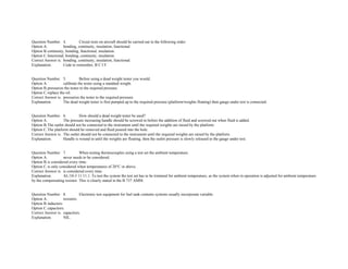 Question Number. 4. Circuit tests on aircraft should be carried out in the following order:  
Option A. bonding, continuity, insulation, functional.  
Option B.continuity, bonding, functional, insulation.  
Option C.functional, bonding, continuity, insulation.  
Correct Answer is. bonding, continuity, insulation, functional.  
Explanation. Code to remember, B C I F.  
 
 
Question Number. 5. Before using a dead weight tester you would.  
Option A. calibrate the tester using a standard weight.  
Option B.pressurize the tester to the required pressure.  
Option C.replace the oil.  
Correct Answer is. pressurize the tester to the required pressure.  
Explanation. The dead weight tester is first pumped up to the required pressure (platform/weights floating) then gauge under test is connected.  
 
 
Question Number. 6. How should a dead weight tester be used?.  
Option A. The pressure increasing handle should be screwed in before the addition of fluid and screwed out when fluid is added.  
Option B.The outlet should not be connected to the instrument until the required weights are raised by the platform.  
Option C.The platform should be removed and fluid poured into the hole.  
Correct Answer is. The outlet should not be connected to the instrument until the required weights are raised by the platform.  
Explanation. Handle is wound in until the weights are floating, then the outlet pressure is slowly released to the gauge under test.  
 
 
Question Number. 7. When testing thermocouples using a test set the ambient temperature.  
Option A. never needs to be considered.  
Option B.is considered every time.  
Option C.is only considered when temperatures of 20°C or above.  
Correct Answer is. is considered every time.  
Explanation. AL/10­3 11.11.1. To test the system the test set has to be trimmed for ambient temperature, as the system when in operation is adjusted for ambient temperature 
by the compensating resistor. This is clearly stated in the B 737 AMM.  
 
 
Question Number. 8. Electronic test equipment for fuel tank contents systems usually incorporate variable.  
Option A. resistors.  
Option B.inductors. 
Option C.capacitors.  
Correct Answer is. capacitors.  
Explanation. NIL.  
 
 
 