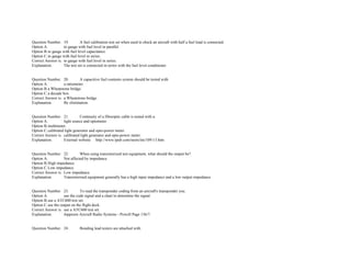 Question Number. 19. A fuel calibration test set when used to check an aircraft with half a fuel load is connected.  
Option A. to gauge with fuel level in parallel.  
Option B.to gauge with fuel level capacitance.  
Option C.to gauge with fuel level in series.  
Correct Answer is. to gauge with fuel level in series.  
Explanation. The test set is connected in series with the fuel level conditioner.  
 
 
Question Number. 20. A capacitive fuel contents system should be tested with.  
Option A. a ratiometer.  
Option B.a Wheatstone bridge.  
Option C.a decade box.  
Correct Answer is. a Wheatstone bridge.  
Explanation. By elimination.  
 
 
Question Number. 21. Continuity of a fibreoptic cable is tested with a.  
Option A. light source and optometer.  
Option B.multimeter.  
Option C.calibrated light generator and opto­power meter.  
Correct Answer is. calibrated light generator and opto­power meter.  
Explanation. External website. http://www.tpub.com/neets/tm/109­13.htm 
 
 
Question Number. 22. When using transistorized test equipment, what should the output be?.  
Option A. Not affected by impedance.  
Option B.High impedance.  
Option C.Low impedance.  
Correct Answer is. Low impedance.  
Explanation. Transistorised equipment generally has a high input impedance and a low output impedance.  
 
 
Question Number. 23. To read the transponder coding from an aircraft's transponder you.  
Option A. use the code signal and a chart to determine the signal.  
Option B.use a ATC600 test set.  
Option C.use the output on the flight deck.  
Correct Answer is. use a ATC600 test set.  
Explanation. Jeppesen Aircraft Radio Systems ­ Powell Page 136/7.  
 
 
Question Number. 24. Bonding lead testers are attached with.  
 