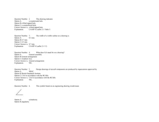 Question Number. 2. This drawing indicates.  
Option A. a countersunk hole.  
Option B.a blind tapped hole. 
Option C.a counterbored hole.  
Correct Answer is. a blind tapped hole. 
Explanation. CAAIP S Leaflet 2­1 Table 3. 
 
 
Question Number. 3. The width of a visible outline on a drawing is.  
Option A. 0.3 mm.  
Option B.0.7 mm.  
Option C.0.5 mm.  
Correct Answer is. 0.7 mm.  
Explanation. CAAIP S Leaflet 2­1 5.2. 
 
 
Question Number. 4. What does GA stand for on a drawing?.  
Option A. General assembly.  
Option B.General arrangement.  
Option C.Gradient Axis.  
Correct Answer is. General arrangement.  
Explanation. NIL. 
 
 
Question Number. 5. Design drawings of aircraft components are produced by organizations approved by.  
Option A. SBAC.  
Option B.British Standards Institute.  
Option C.CAA in accordance with the BCARs.  
Correct Answer is. CAA in accordance with the BCARs.  
Explanation. NIL. 
 
 
Question Number. 6. This symbol found on an engineering drawing would mean.  
 
Option A. cylindricity.  
Option B.angularity.  
 