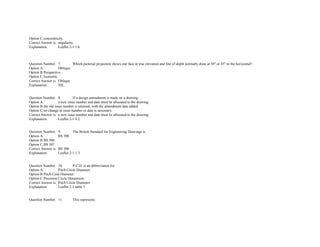 Option C.concentricity.  
Correct Answer is. angularity.  
Explanation. Leaflet 2­1 5.6. 
               
 
 
Question Number. 7. Which pictorial projection shows one face in true elevation and line of depth normally draw at 30° or 45° to the horizontal?.  
Option A. Oblique.  
Option B.Perspective.  
Option C.Isometric.  
Correct Answer is. Oblique.  
Explanation. NIL. 
 
 
Question Number. 8. If a design amendment is made on a drawing.  
Option A. a new issue number and date must be allocated to the drawing.  
Option B.the old issue number is retained, with the amendment date added.  
Option C.no change in issue number or date is necessary.  
Correct Answer is. a new issue number and date must be allocated to the drawing.  
Explanation. Leaflet 2­1 4.2. 
 
 
Question Number. 9. The British Standard for Engineering Drawings is.  
Option A. BS 308.  
Option B.BS 306.  
Option C.BS 307.  
Correct Answer is. BS 308.  
Explanation. Leaflet 2­1 1.3. 
 
 
Question Number. 10. P.C.D. is an abbreviation for.  
Option A. Pitch Circle Diameter.  
Option B.Pitch Cord Diameter.  
Option C.Precision Circle Dimension.  
Correct Answer is. Pitch Circle Diameter.  
Explanation. Leaflet 2­1 table 3. 
 
 
Question Number. 11. This represents.  
 