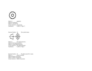  
Option A. angularity.  
Option B.cylindricity.  
Option C.concentricity.  
Correct Answer is. concentricity.  
Explanation. Leaflet 2­1 Page 17. 
               
  .            
 
 
Question Number. 24. This symbol means.  
 
Option A. first angle projection.  
Option B.third angle projection.  
Option C.second angle projection.  
Correct Answer is. first angle projection.  
Explanation. Leaflet 2­1 Page 7. 
               
               
  .            
 
 
Question Number. 25. The abbreviation B.A. means.  
Option A. British Assembly.  
Option B.British Association. 
Option C.British Arrangement.  
Correct Answer is. British Association. 
 