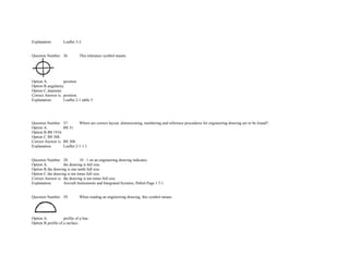 Explanation. Leaflet 3­3. 
 
 
Question Number. 26. This tolerance symbol means.  
 
Option A. position.  
Option B.angularity.  
Option C.diameter.  
Correct Answer is. position.  
Explanation. Leaflet 2­1 table 5. 
               
               
 
 
Question Number. 27. Where are correct layout, dimensioning, numbering and reference procedures for engineering drawing are to be found?.  
Option A. BS 31.  
Option B.BS 1916.  
Option C.BS 308.  
Correct Answer is. BS 308.  
Explanation. Leaflet 2­1 1.1. 
 
 
Question Number. 28. 10 : 1 on an engineering drawing indicates.  
Option A. the drawing is full size.  
Option B.the drawing is one tenth full size.  
Option C.the drawing is ten times full size.  
Correct Answer is. the drawing is ten times full size.  
Explanation. Aircraft Instruments and Integrated Systems, Pallett Page 1 5.1. 
 
 
Question Number. 29. When reading an engineering drawing, this symbol means.  
 
Option A. profile of a line.  
Option B.profile of a surface.  
 