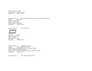 Option C.profile of a position.  
Correct Answer is. profile of a surface.  
Explanation. Leaflet 2­1 table 5. 
               
 
 
Question Number. 30. Lines known as short dashes (thin) are used on drawings to indicate.  
Option A. hidden detail.  
Option B.visible outlines.  
Option C.cutting revolved.  
Correct Answer is. hidden detail.  
Explanation. Leaflet 2­1 table 1. 
 
 
Question Number. 31. This symbol means.  
 
Option A. flatness.  
Option B.perpendicularity.  
Option C.position.  
Correct Answer is. flatness.  
Explanation. Leaflet 2­1 table 5. 
               
               
 
 
Question Number. 32. Any change to a drawing.  
Option A. must be notified to the S.B.A.C.  
Option B.must be accompanied by the new issue number and date.  
Option C.requires a new drawing number.  
Correct Answer is. must be accompanied by the new issue number and date.  
Explanation. Leaflet 2­1 4.2. 
 
 
Question Number. 33. This symbol on a drawing means.  
 