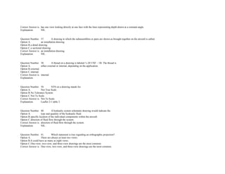 Correct Answer is. has one view looking directly at one face with the lines representing depth drawn at a constant angle.  
Explanation. NIL. 
 
 
Question Number. 37. A drawing in which the subassemblies or parts are shown as brought together on the aircraft is called.  
Option A. an installation drawing.  
Option B.a detail drawing.  
Option C.a sectional drawing.  
Correct Answer is. an installation drawing.  
Explanation. NIL. 
 
 
Question Number. 38. A thread on a drawing is labeled ½­20 UNF – 1B. The thread is  
Option A. either external or internal, depending on the application.  
Option B.external.  
Option C.internal.  
Correct Answer is. internal.  
Explanation.  
 
 
Question Number. 39. NTS on a drawing stands for.  
Option A. Not True Scale.  
Option B.No Tolerance System.  
Option C.Not To Scale.  
Correct Answer is. Not To Scale.  
Explanation. Leaflet 2­1 table 3. 
 
 
Question Number. 40. A hydraulic system schematic drawing would indicate the.  
Option A. type and quantity of the hydraulic fluid. 
Option B.specific location of the individual components within the aircraft.  
Option C.direction of fluid flow through the system.  
Correct Answer is. direction of fluid flow through the system.  
Explanation. NIL. 
 
 
Question Number. 41. Which statement is true regarding an orthographic projection?.  
Option A. There are always at least two views.  
Option B.It could have as many as eight views.  
Option C.One­view, two­view, and three­view drawings are the most common.  
Correct Answer is. One­view, two­view, and three­view drawings are the most common.  
 