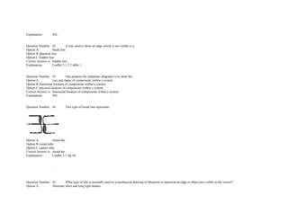 Explanation. NIL. 
 
 
Question Number. 42. A line used to show an edge which is not visible is a.  
Option A. break line.  
Option B.phantom line.  
Option C.hidden line.  
Correct Answer is. hidden line.  
Explanation. Leaflet 2­1 5.2 table 1. 
 
 
Question Number. 43. One purpose for schematic diagrams is to show the.  
Option A. size and shape of components within a system.  
Option B.functional location of components within a system.  
Option C.physical location of components within a system.  
Correct Answer is. functional location of components within a system.  
Explanation. NIL. 
 
 
Question Number. 44. This type of break line represents.  
 
Option A. round bar.  
Option B.round tube.  
Option C.square tube.  
Correct Answer is. round bar.  
Explanation. Leaflet 2­1 fig 10. 
               
               
  .            
  .            
 
 
Question Number. 45. What type of line is normally used in a mechanical drawing or blueprint to represent an edge or object not visible to the viewer?.  
Option A. Alternate short and long light dashes.  
 