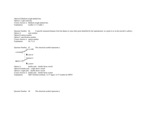 Option B.Medium­weight dashed line.  
Option C.Light solid line.  
Correct Answer is. Medium­weight dashed line.  
Explanation. Leaflet 2­1 5.2 table 1. 
 
 
Question Number. 46. A specific measured distance from the datum or some other point identified by the manufacturer, to a point in or on the aircraft is called a.  
Option A. zone number.  
Option B.station number.  
Option C.specification number.  
Correct Answer is. station number.  
Explanation. AL/7­2 6. 
 
 
Question Number. 47. This electrical symbol represents a.  
 
Option A. double pole – double throw switch.  
Option B.double pole – single throw switch.  
Option C.single pole – double throw switch.  
Correct Answer is. double pole – double throw switch.  
Explanation. A&P Airframe textbook, 12­37 figure 12­57 symbol for DPDT. 
               
               
               
               
               
 
 
Question Number. 48. This electrical symbol represents a.  
 