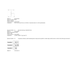  
Option A. potentiometer.  
Option B.variable resistor.  
Option C.rheostat.  
Correct Answer is. potentiometer.  
Explanation. Don't let the circuit fool you. It still has 3 connections and so it is still a potentiometer. 
             
             
             
             
 
 
Question Number. 61. The latest drawing is identified by the.  
Option A. issue number.  
Option B.amendment number.  
Option C.date.  
Correct Answer is. issue number.  
Explanation. CAAIP's leaflet 2­1 pg 4 para 4.2. 
 
 
Question Number. 62. A geometric tolerance symbol indicating that one edge must be parallel to a datum edge would be shown in which of the following conventions?.
 
 
Option A. Convention A.  
 