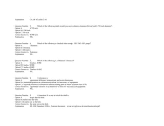 Explanation. CAAIP S Leaflet 2­10.  
 
 
Question Number. 5. Which of the following shafts would you use to obtain a clearance fit in a bush 0.750 inch diameter?.  
Option A. 0.752 inch.  
Option B.0.748 inch.  
Option C.750 inch.  
Correct Answer is. 0.748 inch.  
Explanation. NIL.  
 
 
Question Number. 6. Which of the following is checked when using a 'GO / NO ­GO' gauge?.  
Option A. Clearance.  
Option B.Tolerance.  
Option C.Allowance.  
Correct Answer is. Tolerance.  
Explanation. NIL.  
 
 
Question Number. 7. Which of the following is a 'Bilateral Tolerance'?.  
Option A. 2 inches ­0.002.  
Option B.2 inches +0.002.  
Option C.2 inches ±0.002.  
Correct Answer is. 2 inches ±0.002.  
Explanation. NIL.  
 
 
Question Number. 8. A tolerance is.  
Option A. a permitted difference between new and worn dimensions.  
Option B.a permitted variation on a dimension to allow for inaccuracy of equipment.  
Option C.a required difference in dimension between mating parts to obtain a certain class of fit.  
Correct Answer is. a permitted variation on a dimension to allow for inaccuracy of equipment.  
Explanation. NIL.  
 
 
Question Number. 9. A transition fit is one in which the shaft is.  
Option A. larger than the hole. 
Option B.smaller than the hole.  
Option C.the same size as the hole.  
Correct Answer is. the same size as the hole.  
Explanation. BS 4500 Datasheet 4500A., External document. www.tech.plym.ac.uk/sme/disnotes/tola.pdf 
 