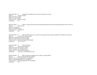  
 
Question Number. 10. The length of a blended repair of corrosion should be no less than.  
Option A. 10 times its depth.  
Option B.20 times its depth.  
Option C.5 times its depth.  
Correct Answer is. 20 times its depth.  
Explanation. NIL.  
 
 
Question Number. 11. If there is a positive allowance between the smallest possible hole and the largest possible shaft, the fit is known as.  
Option A. a transition fit.  
Option B.a clearance fit.  
Option C.an interference fit.  
Correct Answer is. a clearance fit.  
Explanation. NIL.  
 
 
Question Number. 12. After mechanical removal of corrosion on an aluminium alloy casting, the length of the blended recess should be.  
Option A. no less than ten times the depth.  
Option B.no less than twenty times the depth.  
Option C.no more than twenty times the depth.  
Correct Answer is. no less than twenty times the depth.  
Explanation. AC43 6.118 6­23.  
 
 
Question Number. 13. A press fit requires.  
Option A. some sort of driving force.  
Option B.the shaft to be shrunk by cooling.  
Option C.the hole to be expanded by heat.  
Correct Answer is. some sort of driving force.  
Explanation. A press fit is a small interference only.  
 
 
Question Number. 14. What is the typical acceptable limit of a dent on a frame member?.  
Option A. One and a half times the skin thickness. 
Option B.Twice the skin gauge and 0.75 inch diameter.  
Option C.One gauge depth and 0.75 inch diameter.  
Correct Answer is. One gauge depth and 0.75 inch diameter.  
Explanation. NIL.  
 
 