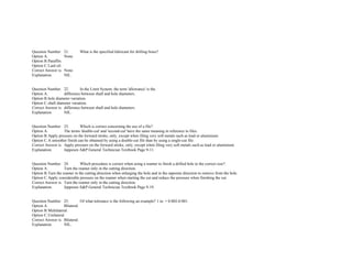  
 
Question Number. 21. What is the specified lubricant for drilling brass?.  
Option A. None.  
Option B.Paraffin.  
Option C.Lard oil.  
Correct Answer is. None.  
Explanation. NIL.  
 
 
Question Number. 22. In the Limit System, the term 'allowance' is the.  
Option A. difference between shaft and hole diameters.  
Option B.hole diameter variation.  
Option C.shaft diameter variation.  
Correct Answer is. difference between shaft and hole diameters.  
Explanation. NIL.  
 
 
Question Number. 23. Which is correct concerning the use of a file?.  
Option A. The terms 'double­cut' and 'second­cut' have the same meaning in reference to files.  
Option B.Apply pressure on the forward stroke, only, except when filing very soft metals such as lead or aluminium.  
Option C.A smoother finish can be obtained by using a double­cut file than by using a single­cut file.  
Correct Answer is. Apply pressure on the forward stroke, only, except when filing very soft metals such as lead or aluminium.  
Explanation. Jeppesen A&P General Technician Textbook Page 9­11.  
 
 
Question Number. 24. Which procedure is correct when using a reamer to finish a drilled hole to the correct size?.  
Option A. Turn the reamer only in the cutting direction.  
Option B.Turn the reamer in the cutting direction when enlarging the hole and in the opposite direction to remove from the hole.  
Option C.Apply considerable pressure on the reamer when starting the cut and reduce the pressure when finishing the cut.  
Correct Answer is. Turn the reamer only in the cutting direction.  
Explanation. Jeppesen A&P General Technician Textbook Page 9­19.  
 
 
Question Number. 25. Of what tolerance is the following an example? 1 in. + 0.002­0.001.  
Option A. Bilateral.  
Option B.Multilateral.  
Option C.Unilateral.  
Correct Answer is. Bilateral.  
Explanation. NIL.  
 
 
