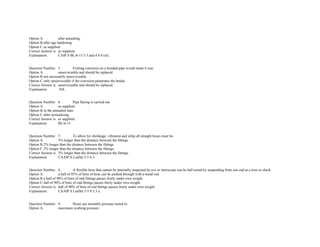 Option A. after annealing.  
Option B.after age hardening. 
Option C.as supplied.  
Correct Answer is. as supplied.  
Explanation. CAIP S BL/6­15 3.3 and 4.4.4 (iii). 
 
 
Question Number. 5. Fretting corrosion on a braided pipe would mean it was.  
Option A. unserviceable and should be replaced.  
Option B.not necessarily unserviceable. 
Option C.only unserviceable if the corrosion penetrates the braids.  
Correct Answer is. unserviceable and should be replaced.  
Explanation.  NIL. 
 
 
Question Number. 6. Pipe flaring is carried out.  
Option A. as supplied.  
Option B.in the annealed state.  
Option C.after normalizing.  
Correct Answer is. as supplied.  
Explanation. BL/6­15. 
 
 
Question Number. 7. To allow for shrinkage, vibration and whip all straight hoses must be.  
Option A. 5% longer than the distance between the fittings.  
Option B.2% longer than the distance between the fittings.  
Option C.3% longer than the distance between the fittings.  
Correct Answer is. 3% longer than the distance between the fittings.  
Explanation. CAAIP S Leaflet 5­5 6.5. 
 
 
Question Number. 8. A flexible hose that cannot be internally inspected by eye or introscope can be ball tested by suspending from one end at a time to check.  
Option A. a ball of 95% of bore of hose can be pushed through with a metal rod. 
Option B.a ball of 98% of bore of end fittings passes freely under own weight.  
Option C.ball of 90% of bore of end fittings passes freely under own weight.  
Correct Answer is. ball of 90% of bore of end fittings passes freely under own weight.  
Explanation. CAAIP S Leaflet 5­5 9.5.3 a. 
 
 
Question Number. 9. Hoses are normally pressure tested to.  
Option A. maximum working pressure.  
 