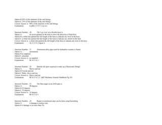 Option B.85% of the diameter of the end fittings.  
Option C.25% of the diameter of the end fittings.  
Correct Answer is. 90% of the diameter of the end fittings.  
Explanation. Leaflet 5­5 9.5.3 (a) (ii). 
 
 
Question Number. 20. The 'Lay Line' on a flexible hose is.  
Option A. an arrow painted on the hose to show the direction of fluid flow.  
Option B.a white line painted the full length of the hose to indicate any twist in the hose.  
Option C.a white line painted the full length of the hose to indicate any stretch in the hose.  
Correct Answer is. a white line painted the full length of the hose to indicate any twist in the hose.  
Explanation. AL/3­13 4.2 figure 4. 
 
 
Question Number. 21. Aluminium alloy pipe used for hydraulics systems is flared.  
Option A. normalized.  
Option B.as supplied.  
Option C.annealed.  
Correct Answer is. as supplied.  
Explanation. BL/6­15 6.2. 
 
 
Question Number. 22. Identify the parts required to make up a flared­tube fitting?.  
Option A. Sleeve and nut.  
Option B.Ferrule and nut.  
Option C.Body, sleeve and nut.  
Correct Answer is. Sleeve and nut.  
Explanation. BL/6­15 6.2.2. A&P Mechanic General Handbook Pg.103. 
 
 
Question Number. 23. The flare angle on an AGS pipe is.  
Option A. 90 degrees.  
Option B.45 degrees.  
Option C.32 degrees.  
Correct Answer is. 32 degrees.  
Explanation. BL/6­15 6.1. 
 
 
Question Number. 24. Repair to aluminium pipe can be done using burnishing.  
Option A. if damage is surface only.  
Option B.if damage is no more than 5%.  
 