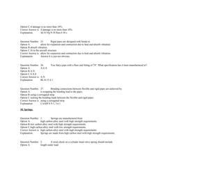 Option C.if damage is no more than 10%.  
Correct Answer is. if damage is no more than 10%.  
Explanation. AC43 Pg.9­18 Para.9.30 c. 
 
 
Question Number. 25. Rigid pipes are designed with bends to.  
Option A. allow for expansion and contraction due to heat and absorb vibration.  
Option B.absorb vibration.  
Option C.fit to the aircraft structure.  
Correct Answer is. allow for expansion and contraction due to heat and absorb vibration.  
Explanation. Answer b is just too obvious. 
 
 
Question Number. 26. You find a pipe with a flare end fitting of 74°. What specification has it been manufactured to?.  
Option A. A.G.S.  
Option B.A.N.  
Option C.S.A.E.  
Correct Answer is. A.N.  
Explanation. BL/6­15 6.1. 
 
 
Question Number. 27. Bonding connections between flexible and rigid pipes are achieved by.  
Option A. ti­wrapping the bonding lead to the pipes.  
Option B.using a corrugated strip.  
Option C.tucking the bonding leads between the flexible and rigid pipes.  
Correct Answer is. using a corrugated strip.  
Explanation. CAAIP S 9­1, 3.6.1. 
 
10. Springs. 
 
 
Question Number. 1. Springs are manufactured from.  
Option A. high carbon alloy steel with high strength requirements.  
Option B.low carbon alloy steel with high strength requirements.  
Option C.high carbon alloy steel with low strength requirements.  
Correct Answer is. high carbon alloy steel with high strength requirements.  
Explanation. Springs are made from high carbon steel with high strength requirements. 
 
 
Question Number. 2. A wear check on a cylinder head valve spring should include.  
Option A. length under load.  
 