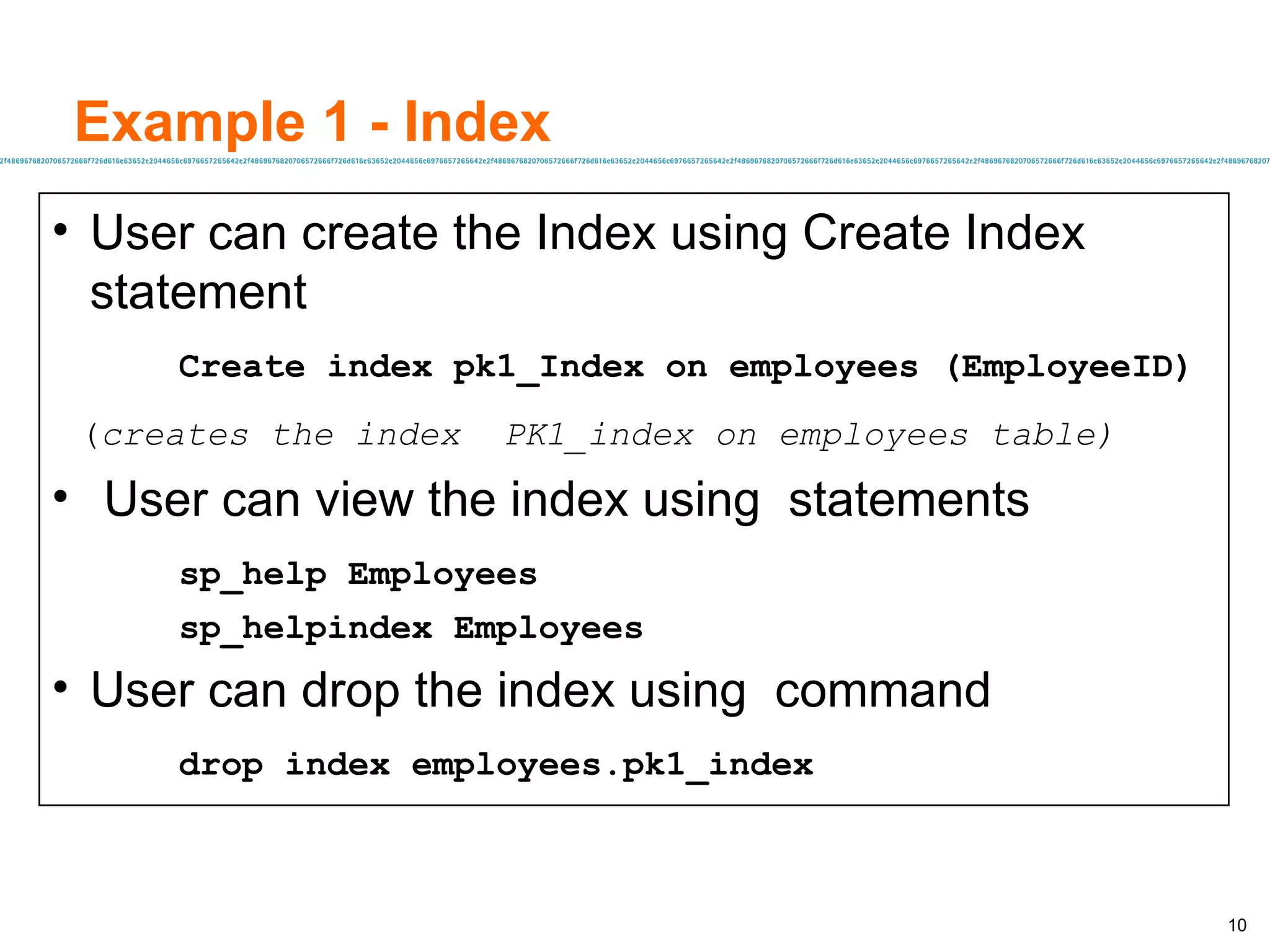Example 1 - Index User can create the Index using Create Index statement Create index pk1_Index on employees (EmployeeID) ( creates the index  PK1_index on employees table) User can view the index using  statements sp_help Employees sp_helpindex Employees User can drop the index using  command drop index employees.pk1_index 