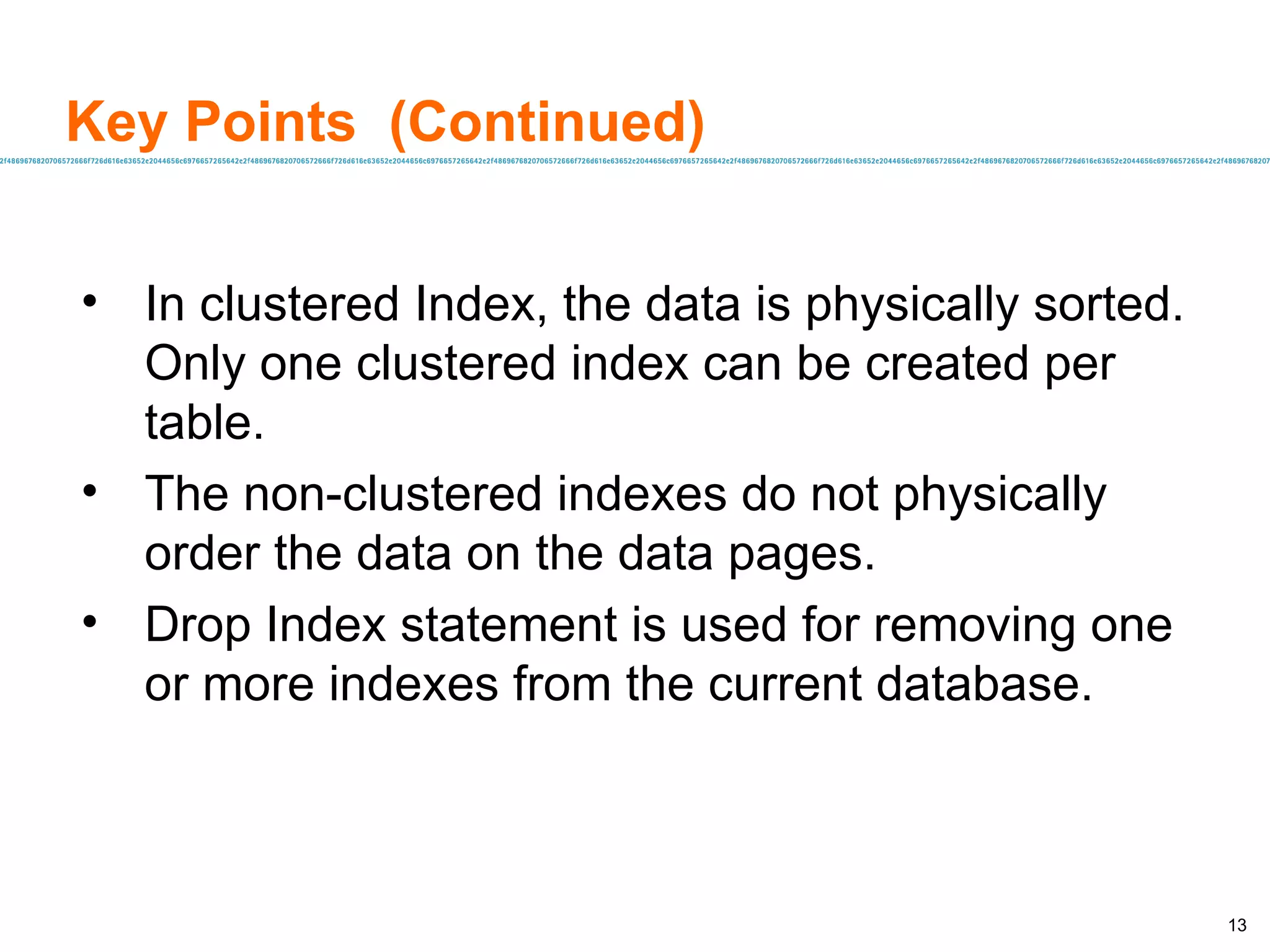 Key Points  (Continued) In clustered Index, the data is physically sorted. Only one clustered index can be created per table. The non-clustered indexes do not physically order the data on the data pages.  Drop Index statement is used for removing one or more indexes from the current database. 