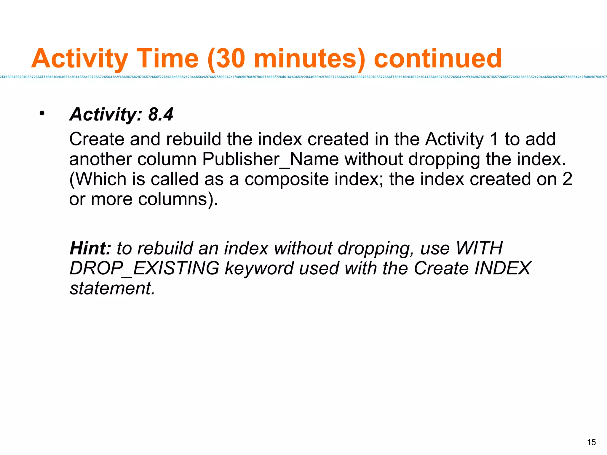 Activity Time (30 minutes) continued Activity: 8.4 Create and rebuild the index created in the Activity 1 to add another column Publisher_Name without dropping the index. (Which is called as a composite index; the index created on 2 or more columns). Hint:  to rebuild an index without dropping, use WITH DROP_EXISTING keyword used with the Create INDEX statement. 