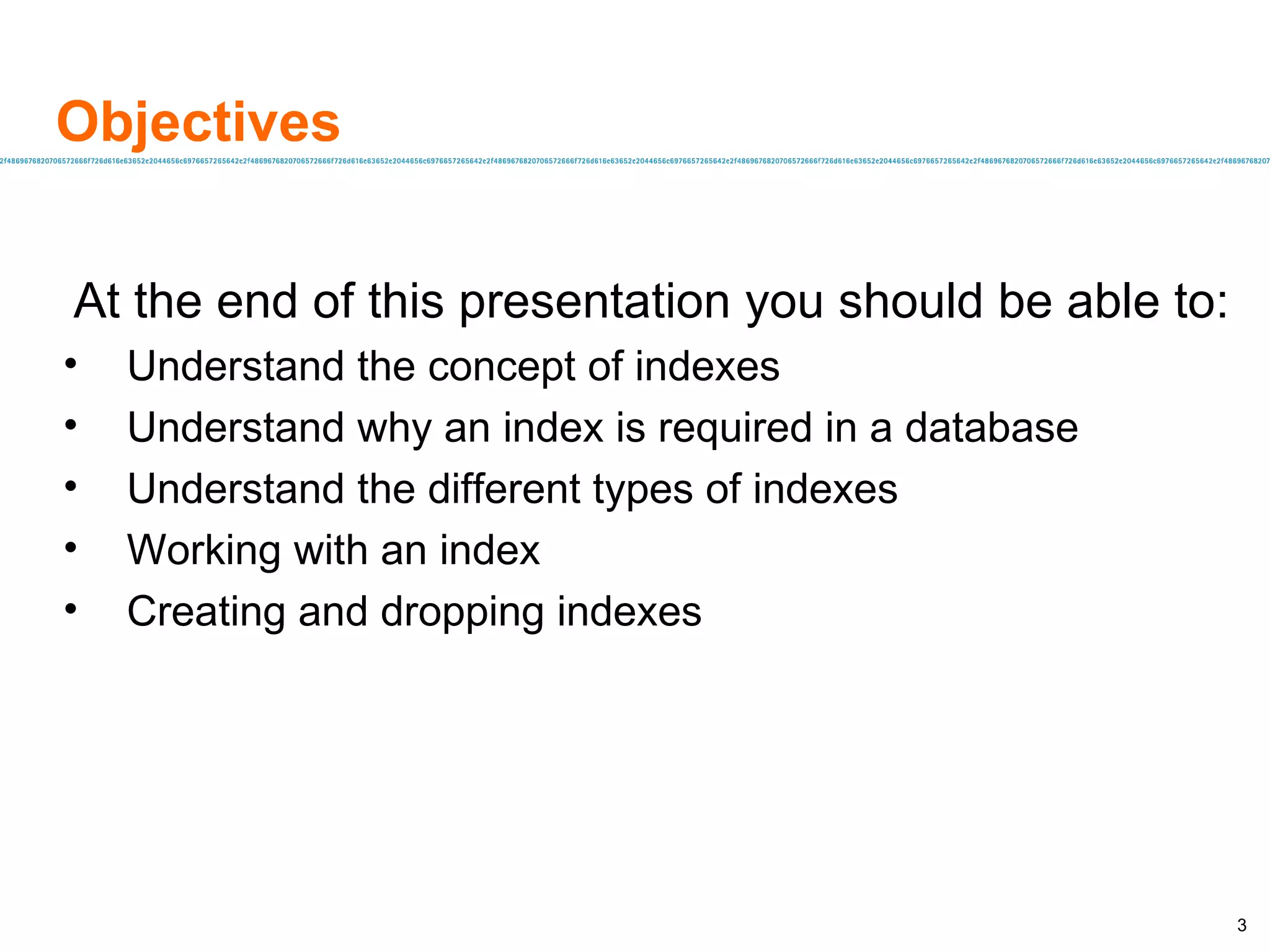 Objectives At the end of this presentation you should be able to: Understand the concept of indexes Understand why an index is required in a database Understand the different types of indexes Working with an index Creating and dropping indexes 