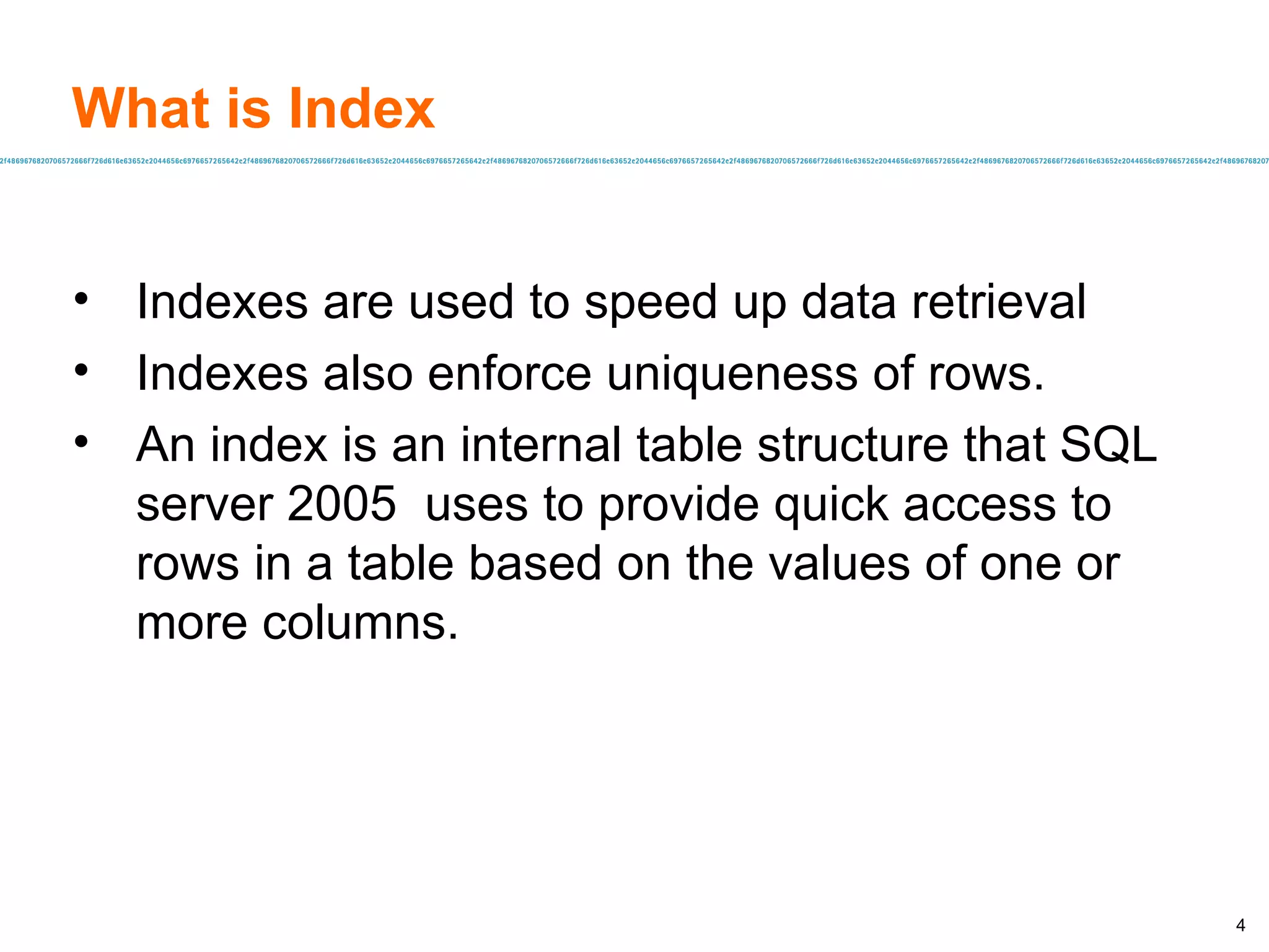 What is Index Indexes are used to speed up data retrieval Indexes also enforce uniqueness of rows. An index is an internal table structure that SQL server 2005  uses to provide quick access to rows in a table based on the values of one or more columns. 