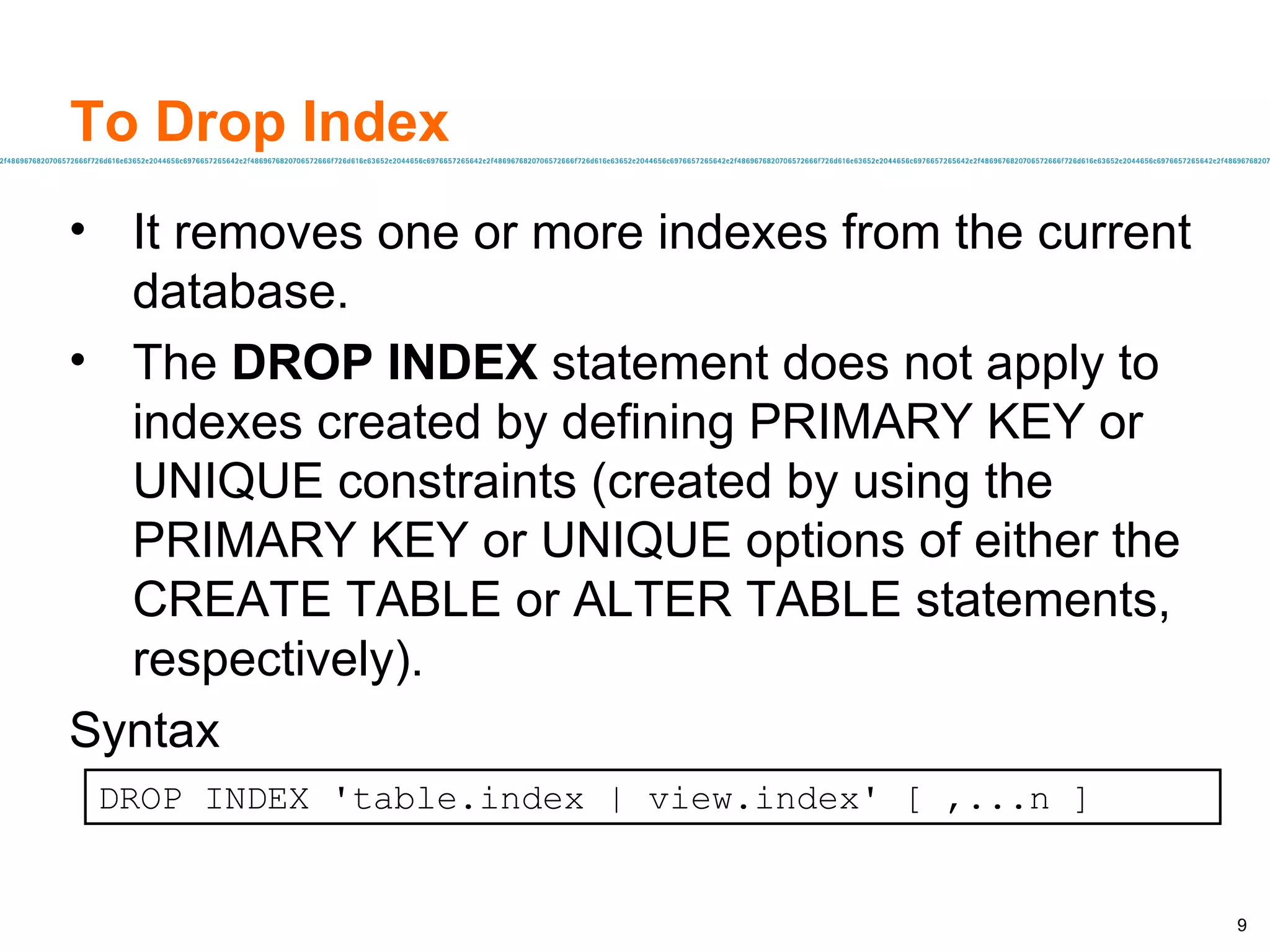 To Drop Index It removes one or more indexes from the current database.  The  DROP INDEX  statement does not apply to indexes created by defining PRIMARY KEY or UNIQUE constraints (created by using the PRIMARY KEY or UNIQUE options of either the CREATE TABLE or ALTER TABLE statements, respectively).  Syntax DROP INDEX 'table.index | view.index' [ ,...n ]   