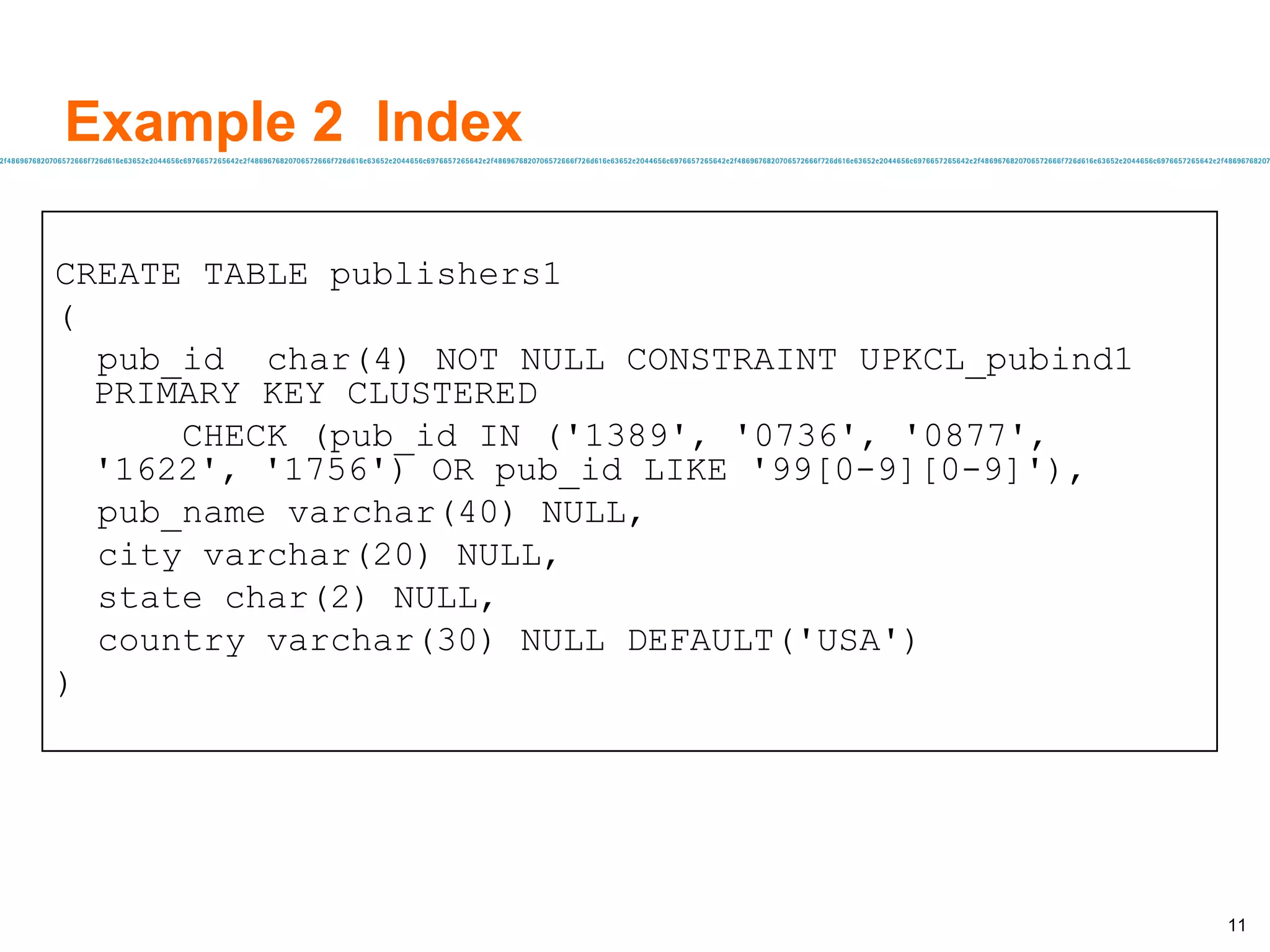 Example 2  Index CREATE TABLE publishers1 ( pub_id  char(4) NOT NULL CONSTRAINT UPKCL_pubind1  PRIMARY KEY CLUSTERED CHECK (pub_id IN ('1389', '0736', '0877',  '1622', '1756') OR pub_id LIKE '99[0-9][0-9]'), pub_name varchar(40) NULL, city varchar(20) NULL, state char(2) NULL, country varchar(30) NULL DEFAULT('USA') ) 