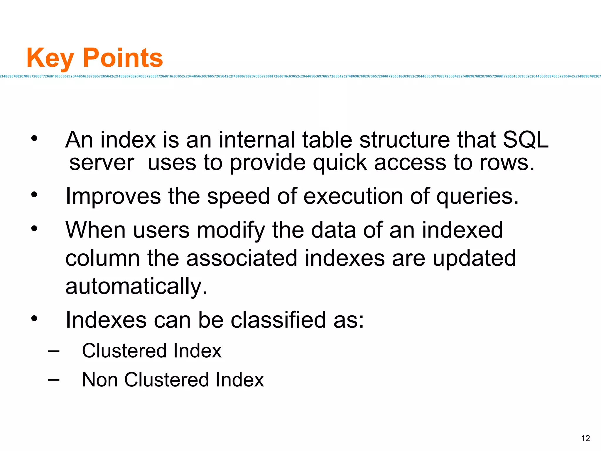 Key Points An index is an internal table structure that SQL server  uses to provide quick access to rows.  Improves the speed of execution of queries. When users modify the data of an indexed column the associated indexes are updated automatically. Indexes can be classified as: Clustered Index Non Clustered Index 
