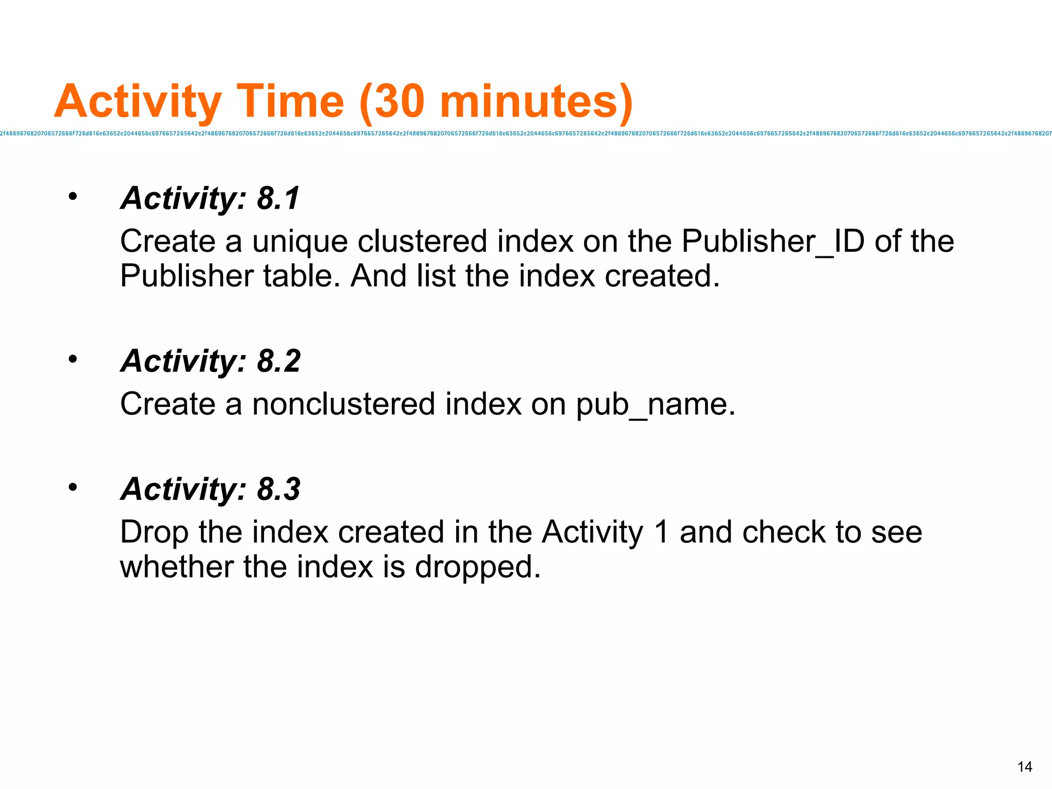 Activity Time (30 minutes) Activity: 8.1 Create a unique clustered index on the Publisher_ID of the Publisher table. And list the index created. Activity: 8.2 Create a nonclustered index on pub_name. Activity: 8.3 Drop the index created in the Activity 1 and check to see whether the index is dropped. 