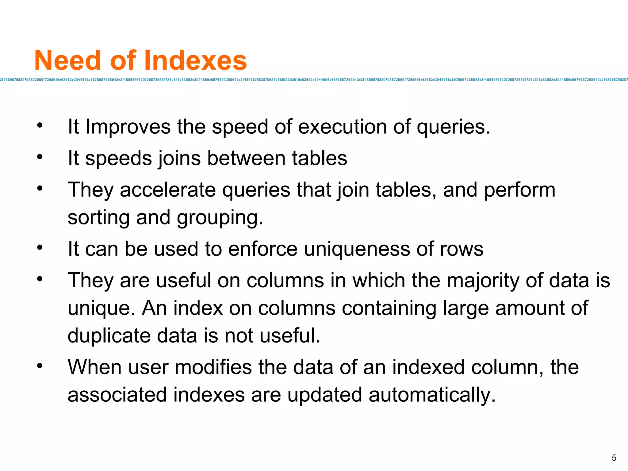 Need of Indexes It Improves the speed of execution of queries. It speeds joins between tables They accelerate queries that join tables, and perform sorting and grouping. It can be used to enforce uniqueness of rows They are useful on columns in which the majority of data is unique. An index on columns containing large amount of duplicate data is not useful. When user modifies the data of an indexed column, the associated indexes are updated automatically. 