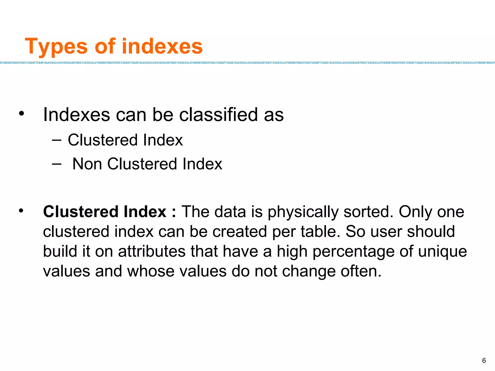 Types of indexes Indexes can be classified as  Clustered Index Non Clustered Index Clustered Index :  The data is physically sorted. Only one clustered index can be created per table. So user should build it on attributes that have a high percentage of unique values and whose values do not change often. 