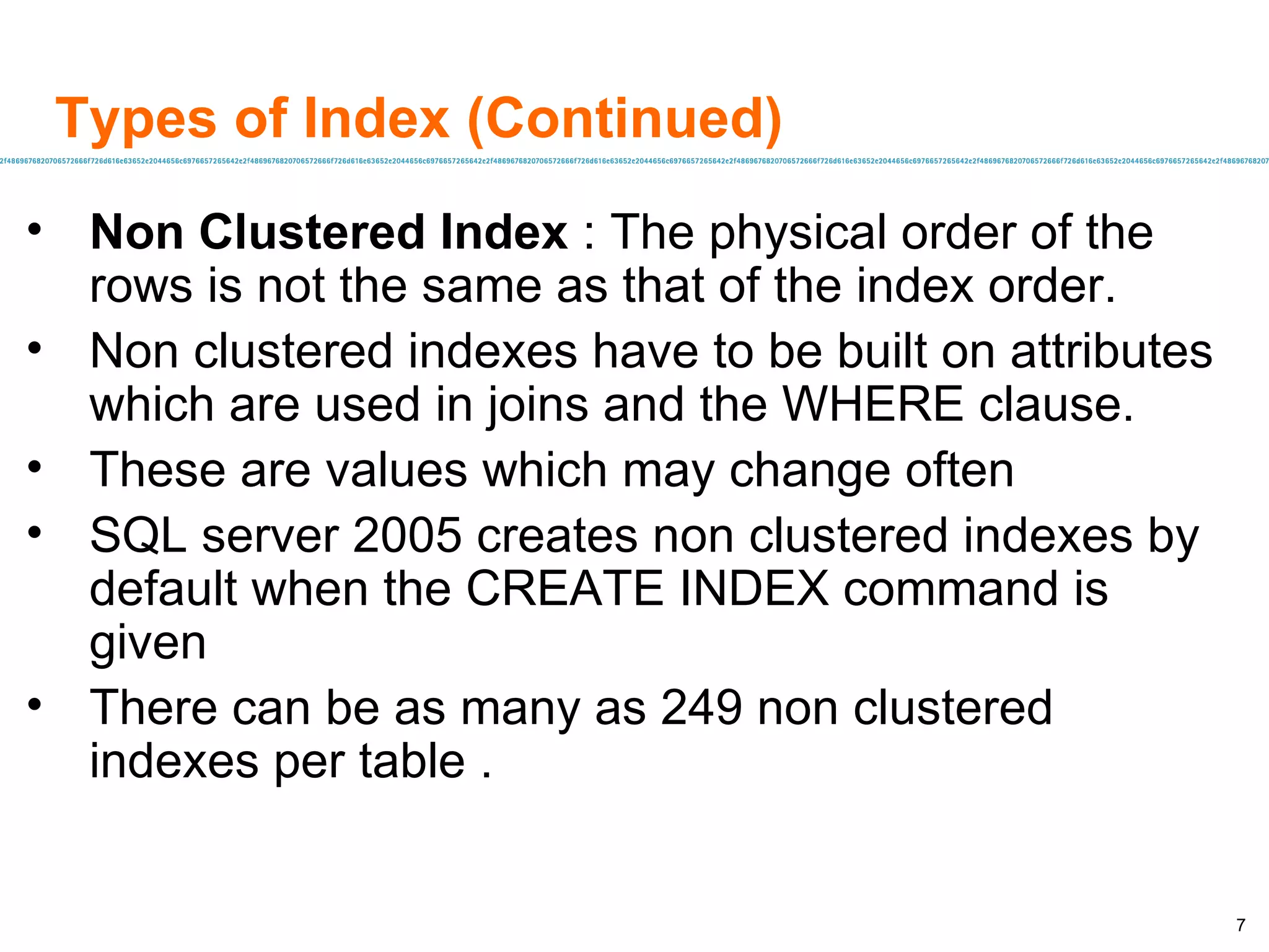 Types of Index (Continued) Non Clustered Index  : The physical order of the rows is not the same as that of the index order. Non clustered indexes have to be built on attributes which are used in joins and the WHERE clause. These are values which may change often SQL server 2005 creates non clustered indexes by default when the CREATE INDEX command is given There can be as many as 249 non clustered indexes per table . 