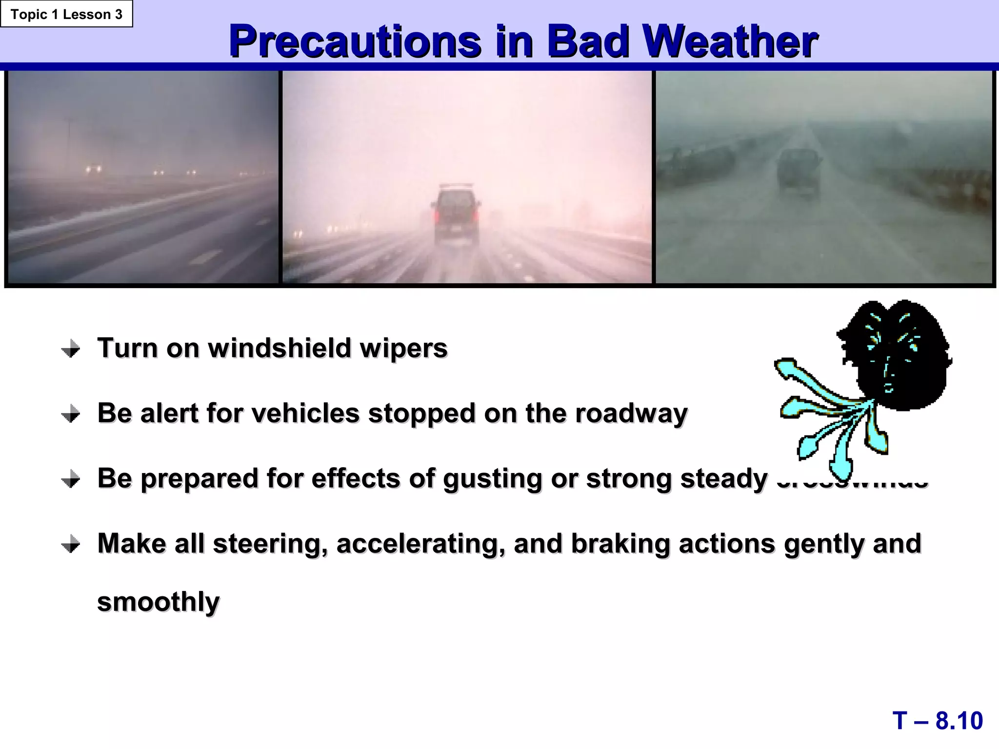 Turn on windshield wipersTurn on windshield wipers
Be alert for vehicles stopped on the roadwayBe alert for vehicles stopped on the roadway
Be prepared for effects of gusting or strong steady crosswindsBe prepared for effects of gusting or strong steady crosswinds
Make all steering, accelerating, and braking actions gently andMake all steering, accelerating, and braking actions gently and
smoothlysmoothly
Precautions in Bad WeatherPrecautions in Bad Weather
T – 8.10
Topic 1 Lesson 3
 