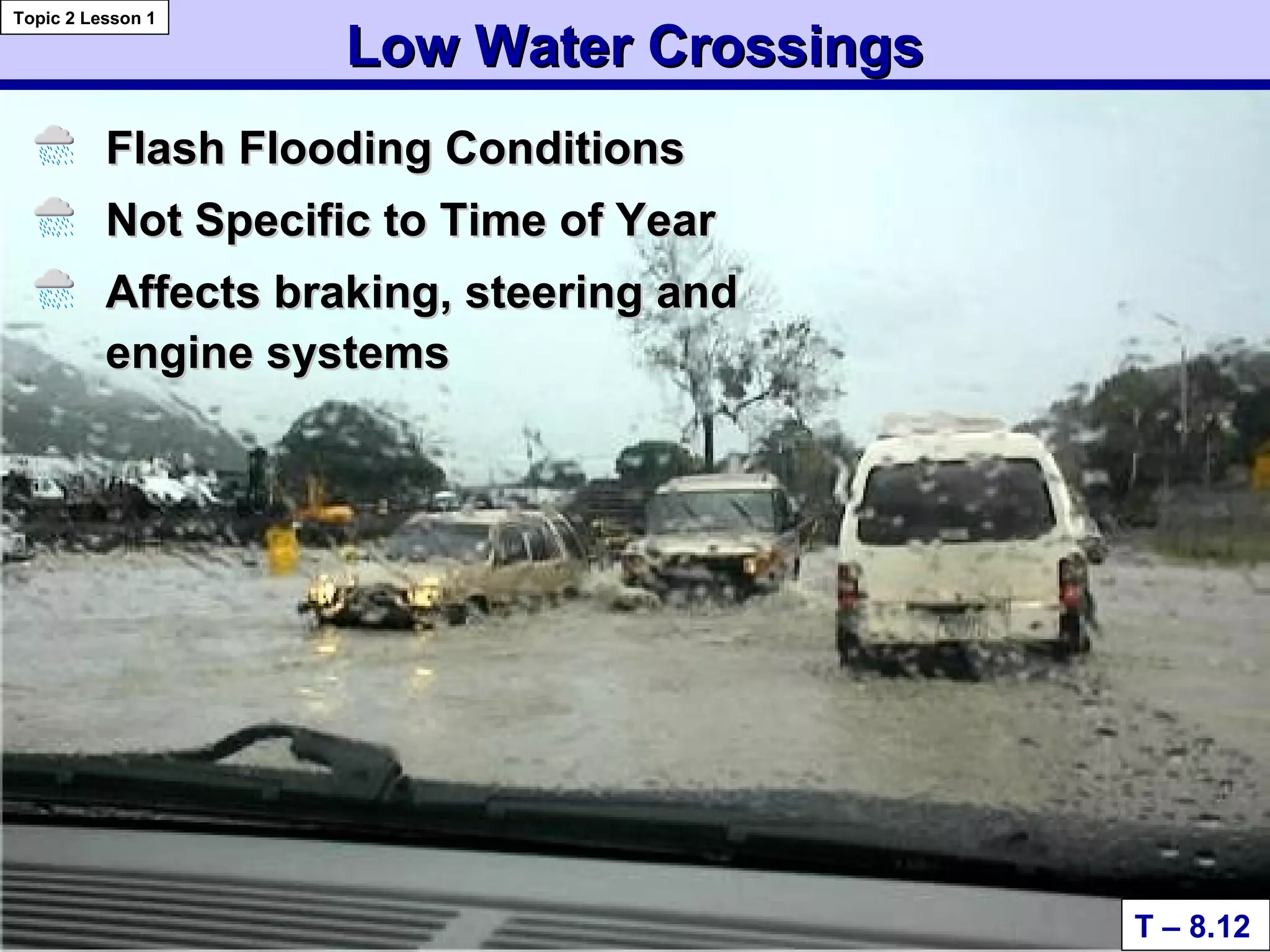 Low Water CrossingsLow Water Crossings
Flash Flooding ConditionsFlash Flooding Conditions
Not Specific to Time of YearNot Specific to Time of Year
Affects braking, steering andAffects braking, steering and
engine systemsengine systems
T – 8.12
Topic 2 Lesson 1
 