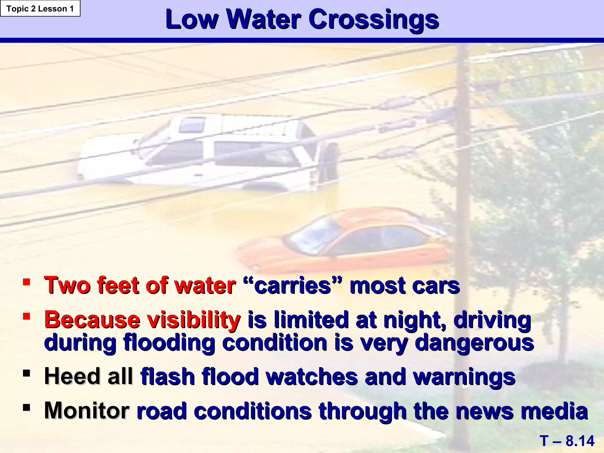 Low Water CrossingsLow Water Crossings
 Two feet of waterTwo feet of water “carries” most cars“carries” most cars
 Because visibilityBecause visibility is limited at night, drivingis limited at night, driving
during flooding condition is very dangerousduring flooding condition is very dangerous
 Heed allHeed all flash flood watches and warningsflash flood watches and warnings
 MonitorMonitor road conditions through the news mediaroad conditions through the news media
T – 8.14
Topic 2 Lesson 1
 