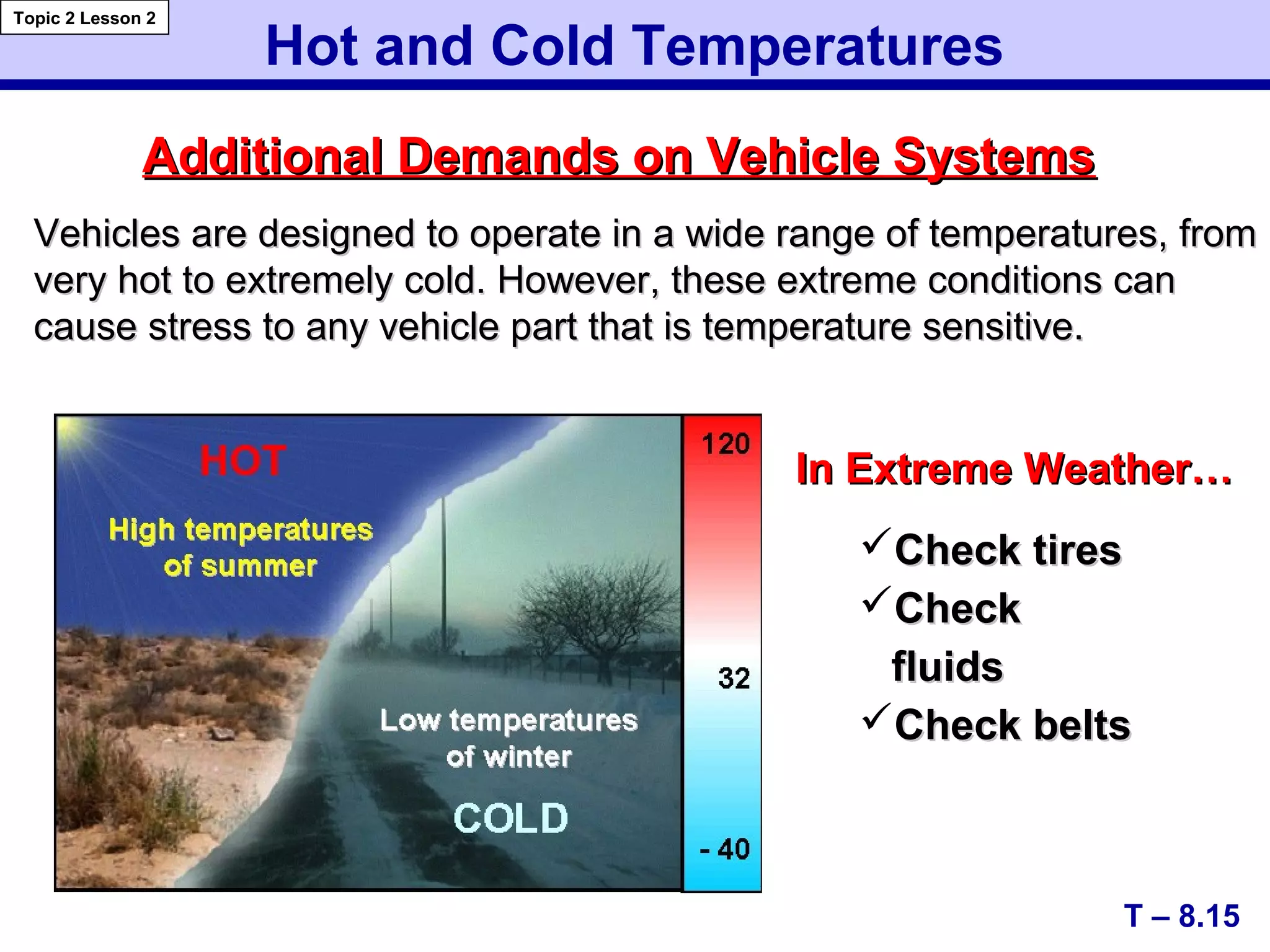 Hot and Cold Temperatures
Additional Demands on Vehicle SystemsAdditional Demands on Vehicle Systems
T – 8.15
Topic 2 Lesson 2
In Extreme Weather…In Extreme Weather…
Check tiresCheck tires
CheckCheck
fluidsfluids
Check beltsCheck belts
Vehicles are designed to operate in a wide range of temperatures, fromVehicles are designed to operate in a wide range of temperatures, from
very hot to extremely cold. However, these extreme conditions canvery hot to extremely cold. However, these extreme conditions can
cause stress to any vehicle part that is temperature sensitive.cause stress to any vehicle part that is temperature sensitive.
 