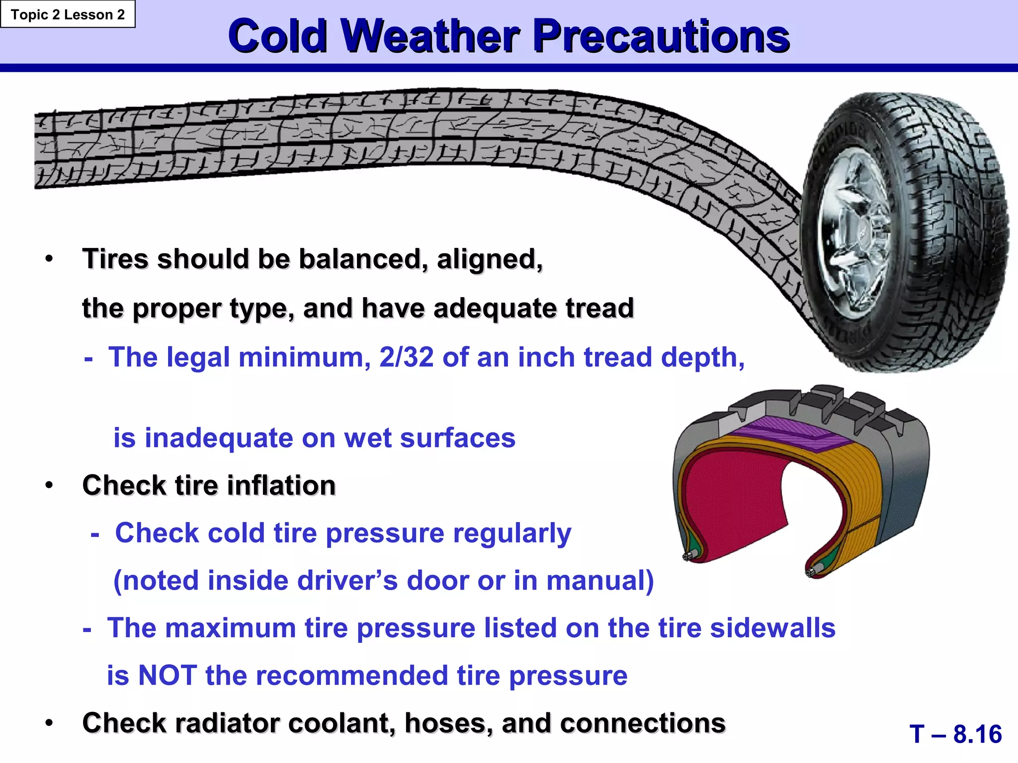 • Tires should be balanced, aligned,Tires should be balanced, aligned,
the proper type, and have adequate treadthe proper type, and have adequate tread
- The legal minimum, 2/32 of an inch tread depth,
is inadequate on wet surfaces
• Check tire inflationCheck tire inflation
- Check cold tire pressure regularly
(noted inside driver’s door or in manual)
- The maximum tire pressure listed on the tire sidewalls
is NOT the recommended tire pressure
• Check radiator coolant, hoses, and connectionsCheck radiator coolant, hoses, and connections
Cold Weather PrecautionsCold Weather Precautions
T – 8.16
Topic 2 Lesson 2
 