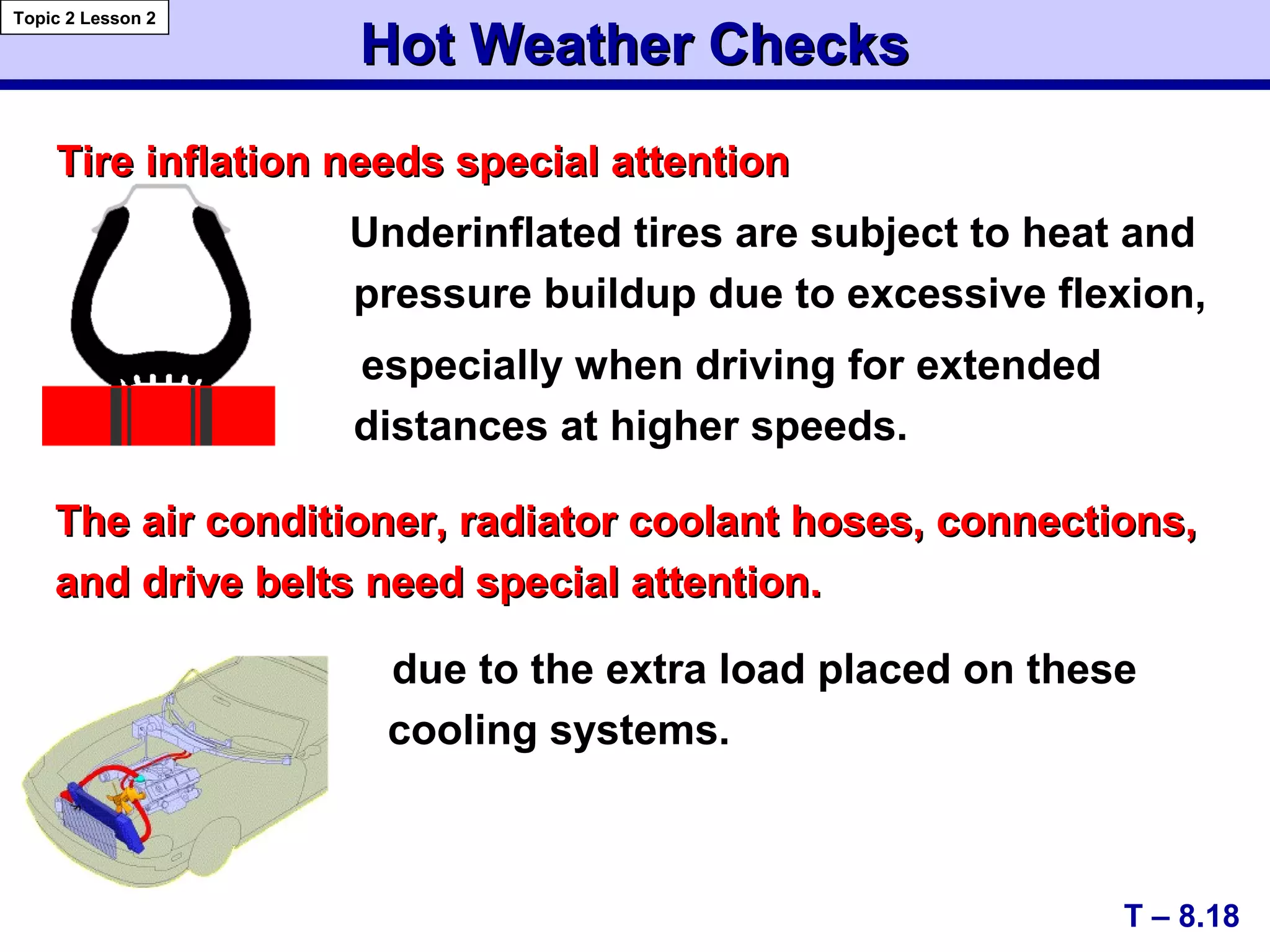 Tire inflation needs special attentionTire inflation needs special attention
Underinflated tires are subject to heat and
pressure buildup due to excessive flexion,
especially when driving for extended
distances at higher speeds.
Hot Weather ChecksHot Weather Checks
T – 8.18
Topic 2 Lesson 2
The air conditioner, radiator coolant hoses, connections,The air conditioner, radiator coolant hoses, connections,
and drive belts need special attention.and drive belts need special attention.
due to the extra load placed on these
cooling systems.
 