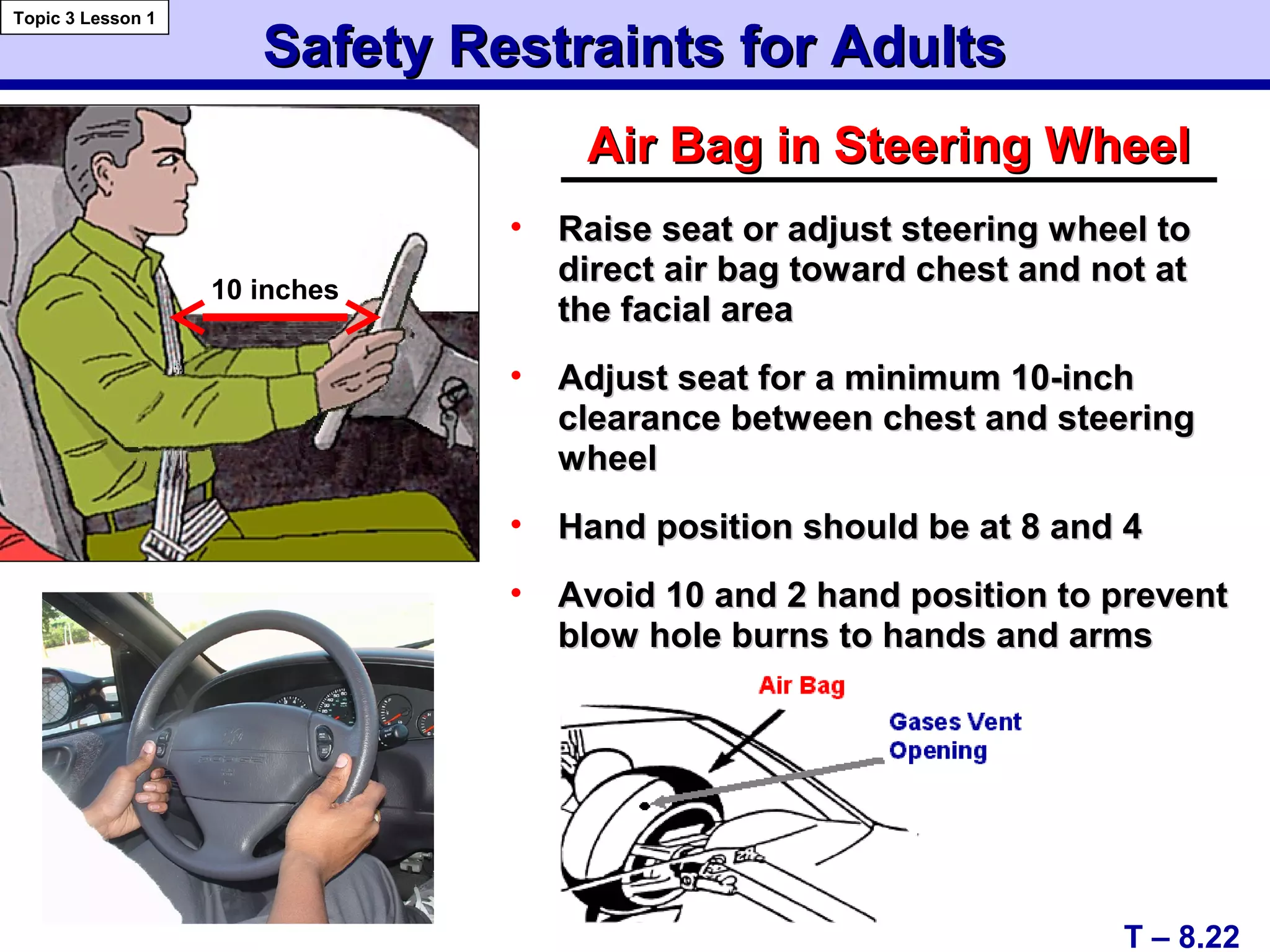 Safety Restraints for AdultsSafety Restraints for Adults
Air Bag in Steering WheelAir Bag in Steering Wheel
• Raise seat or adjust steering wheel toRaise seat or adjust steering wheel to
direct air bag toward chest and not atdirect air bag toward chest and not at
the facial areathe facial area
• Adjust seat for a minimum 10-inchAdjust seat for a minimum 10-inch
clearance between chest and steeringclearance between chest and steering
wheelwheel
• Hand position should be at 8 and 4Hand position should be at 8 and 4
• Avoid 10 and 2 hand position to preventAvoid 10 and 2 hand position to prevent
blow hole burns to hands and armsblow hole burns to hands and arms
T – 8.22
Topic 3 Lesson 1
10 inches
 