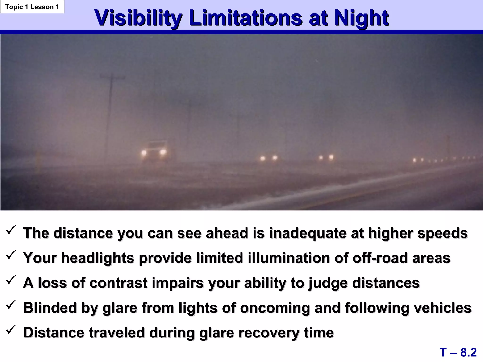 Visibility Limitations at NightVisibility Limitations at Night
 The distance you can see ahead is inadequate at higher speedsThe distance you can see ahead is inadequate at higher speeds
 Your headlights provide limited illumination of off-road areasYour headlights provide limited illumination of off-road areas
 A loss of contrast impairs your ability to judge distancesA loss of contrast impairs your ability to judge distances
 Blinded by glare from lights of oncoming and following vehiclesBlinded by glare from lights of oncoming and following vehicles
 Distance traveled during glare recovery timeDistance traveled during glare recovery time
T – 8.2
Topic 1 Lesson 1
 